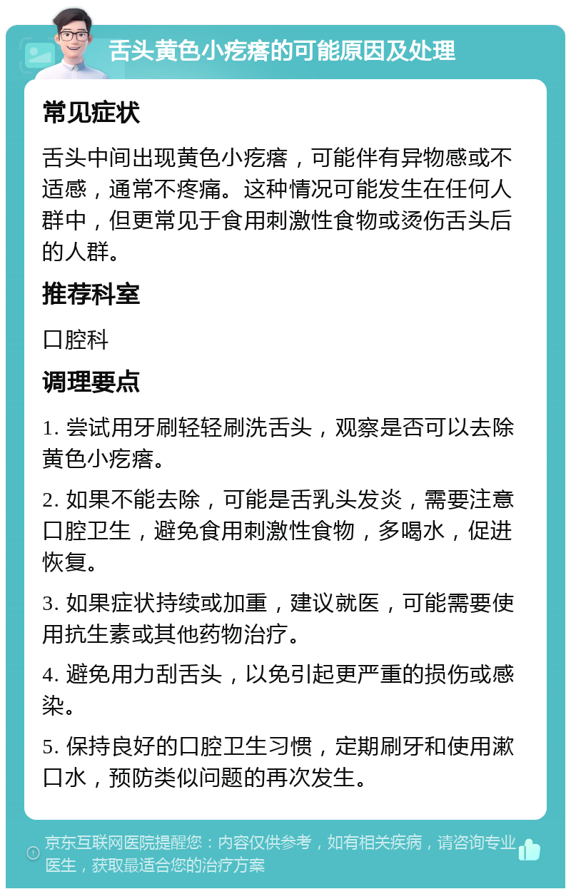 舌头黄色小疙瘩的可能原因及处理 常见症状 舌头中间出现黄色小疙瘩，可能伴有异物感或不适感，通常不疼痛。这种情况可能发生在任何人群中，但更常见于食用刺激性食物或烫伤舌头后的人群。 推荐科室 口腔科 调理要点 1. 尝试用牙刷轻轻刷洗舌头，观察是否可以去除黄色小疙瘩。 2. 如果不能去除，可能是舌乳头发炎，需要注意口腔卫生，避免食用刺激性食物，多喝水，促进恢复。 3. 如果症状持续或加重，建议就医，可能需要使用抗生素或其他药物治疗。 4. 避免用力刮舌头，以免引起更严重的损伤或感染。 5. 保持良好的口腔卫生习惯，定期刷牙和使用漱口水，预防类似问题的再次发生。