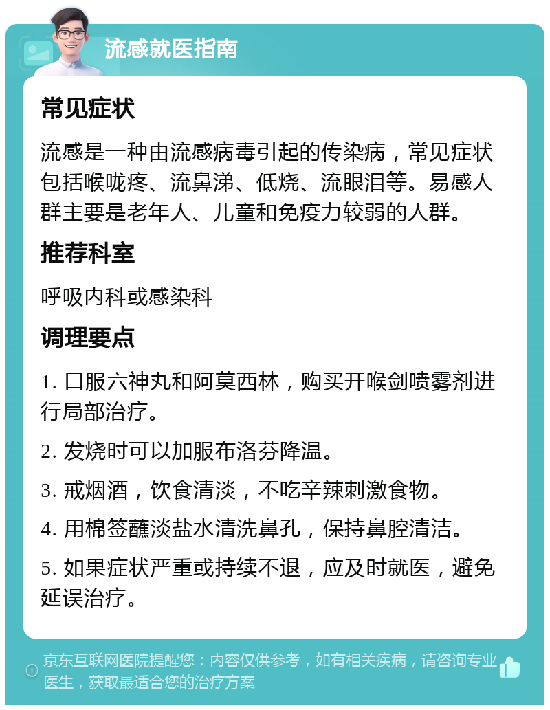 流感就医指南 常见症状 流感是一种由流感病毒引起的传染病，常见症状包括喉咙疼、流鼻涕、低烧、流眼泪等。易感人群主要是老年人、儿童和免疫力较弱的人群。 推荐科室 呼吸内科或感染科 调理要点 1. 口服六神丸和阿莫西林，购买开喉剑喷雾剂进行局部治疗。 2. 发烧时可以加服布洛芬降温。 3. 戒烟酒，饮食清淡，不吃辛辣刺激食物。 4. 用棉签蘸淡盐水清洗鼻孔，保持鼻腔清洁。 5. 如果症状严重或持续不退，应及时就医，避免延误治疗。