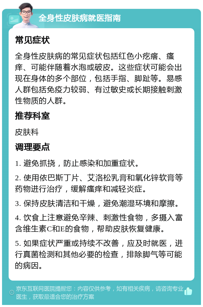 全身性皮肤病就医指南 常见症状 全身性皮肤病的常见症状包括红色小疙瘩、瘙痒、可能伴随着水泡或破皮。这些症状可能会出现在身体的多个部位，包括手指、脚趾等。易感人群包括免疫力较弱、有过敏史或长期接触刺激性物质的人群。 推荐科室 皮肤科 调理要点 1. 避免抓挠，防止感染和加重症状。 2. 使用依巴斯丁片、艾洛松乳膏和氧化锌软膏等药物进行治疗，缓解瘙痒和减轻炎症。 3. 保持皮肤清洁和干燥，避免潮湿环境和摩擦。 4. 饮食上注意避免辛辣、刺激性食物，多摄入富含维生素C和E的食物，帮助皮肤恢复健康。 5. 如果症状严重或持续不改善，应及时就医，进行真菌检测和其他必要的检查，排除脚气等可能的病因。