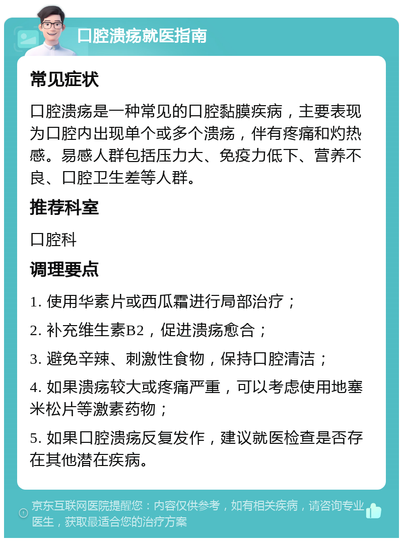 口腔溃疡就医指南 常见症状 口腔溃疡是一种常见的口腔黏膜疾病，主要表现为口腔内出现单个或多个溃疡，伴有疼痛和灼热感。易感人群包括压力大、免疫力低下、营养不良、口腔卫生差等人群。 推荐科室 口腔科 调理要点 1. 使用华素片或西瓜霜进行局部治疗； 2. 补充维生素B2，促进溃疡愈合； 3. 避免辛辣、刺激性食物，保持口腔清洁； 4. 如果溃疡较大或疼痛严重，可以考虑使用地塞米松片等激素药物； 5. 如果口腔溃疡反复发作，建议就医检查是否存在其他潜在疾病。