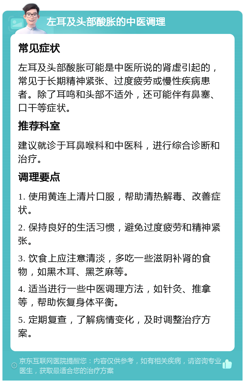 左耳及头部酸胀的中医调理 常见症状 左耳及头部酸胀可能是中医所说的肾虚引起的，常见于长期精神紧张、过度疲劳或慢性疾病患者。除了耳鸣和头部不适外，还可能伴有鼻塞、口干等症状。 推荐科室 建议就诊于耳鼻喉科和中医科，进行综合诊断和治疗。 调理要点 1. 使用黄连上清片口服，帮助清热解毒、改善症状。 2. 保持良好的生活习惯，避免过度疲劳和精神紧张。 3. 饮食上应注意清淡，多吃一些滋阴补肾的食物，如黑木耳、黑芝麻等。 4. 适当进行一些中医调理方法，如针灸、推拿等，帮助恢复身体平衡。 5. 定期复查，了解病情变化，及时调整治疗方案。