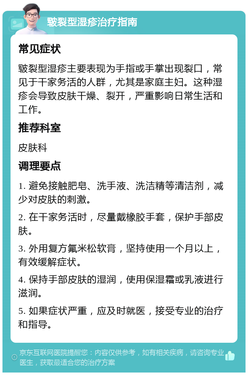 皲裂型湿疹治疗指南 常见症状 皲裂型湿疹主要表现为手指或手掌出现裂口，常见于干家务活的人群，尤其是家庭主妇。这种湿疹会导致皮肤干燥、裂开，严重影响日常生活和工作。 推荐科室 皮肤科 调理要点 1. 避免接触肥皂、洗手液、洗洁精等清洁剂，减少对皮肤的刺激。 2. 在干家务活时，尽量戴橡胶手套，保护手部皮肤。 3. 外用复方氟米松软膏，坚持使用一个月以上，有效缓解症状。 4. 保持手部皮肤的湿润，使用保湿霜或乳液进行滋润。 5. 如果症状严重，应及时就医，接受专业的治疗和指导。