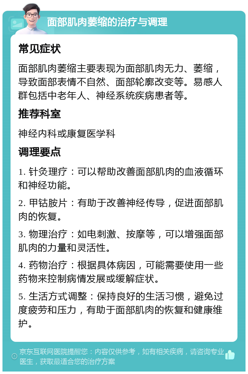 面部肌肉萎缩的治疗与调理 常见症状 面部肌肉萎缩主要表现为面部肌肉无力、萎缩，导致面部表情不自然、面部轮廓改变等。易感人群包括中老年人、神经系统疾病患者等。 推荐科室 神经内科或康复医学科 调理要点 1. 针灸理疗：可以帮助改善面部肌肉的血液循环和神经功能。 2. 甲钴胺片：有助于改善神经传导，促进面部肌肉的恢复。 3. 物理治疗：如电刺激、按摩等，可以增强面部肌肉的力量和灵活性。 4. 药物治疗：根据具体病因，可能需要使用一些药物来控制病情发展或缓解症状。 5. 生活方式调整：保持良好的生活习惯，避免过度疲劳和压力，有助于面部肌肉的恢复和健康维护。