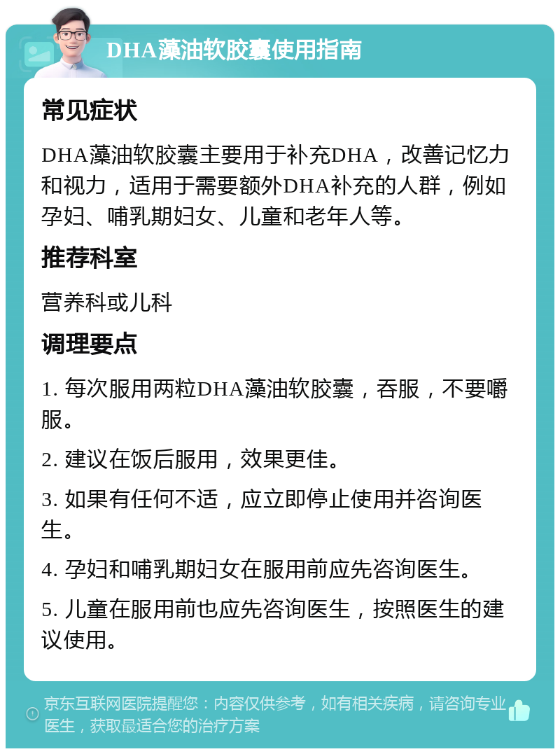 DHA藻油软胶囊使用指南 常见症状 DHA藻油软胶囊主要用于补充DHA，改善记忆力和视力，适用于需要额外DHA补充的人群，例如孕妇、哺乳期妇女、儿童和老年人等。 推荐科室 营养科或儿科 调理要点 1. 每次服用两粒DHA藻油软胶囊，吞服，不要嚼服。 2. 建议在饭后服用，效果更佳。 3. 如果有任何不适，应立即停止使用并咨询医生。 4. 孕妇和哺乳期妇女在服用前应先咨询医生。 5. 儿童在服用前也应先咨询医生，按照医生的建议使用。