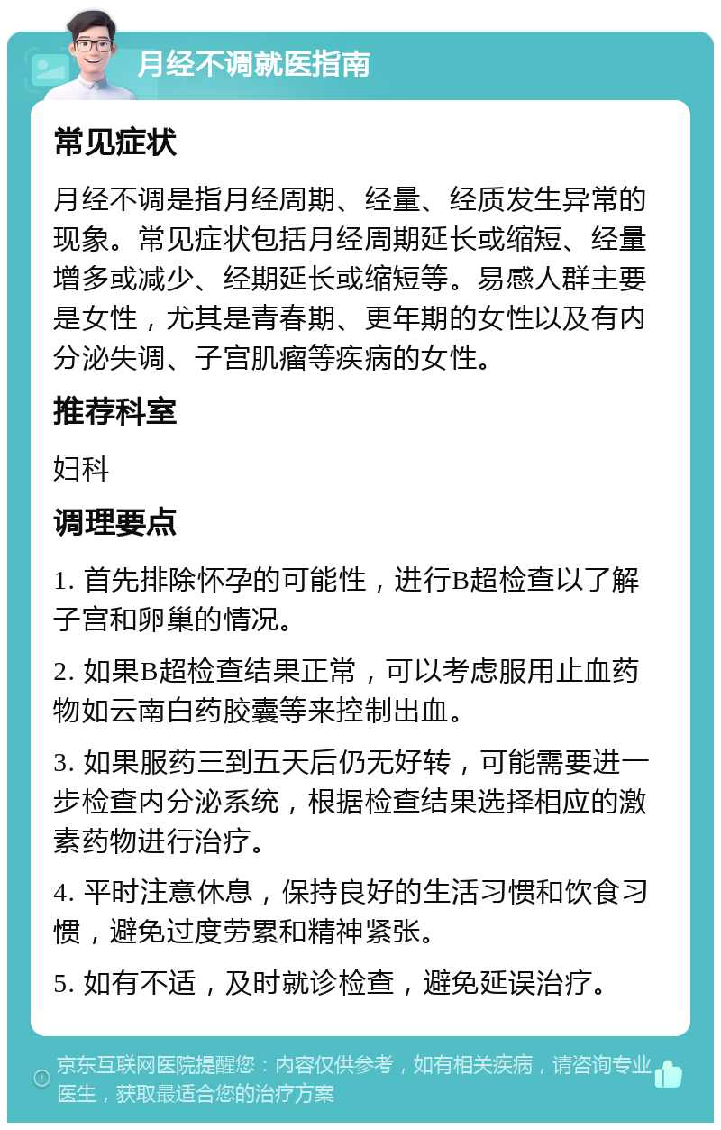 月经不调就医指南 常见症状 月经不调是指月经周期、经量、经质发生异常的现象。常见症状包括月经周期延长或缩短、经量增多或减少、经期延长或缩短等。易感人群主要是女性，尤其是青春期、更年期的女性以及有内分泌失调、子宫肌瘤等疾病的女性。 推荐科室 妇科 调理要点 1. 首先排除怀孕的可能性，进行B超检查以了解子宫和卵巢的情况。 2. 如果B超检查结果正常，可以考虑服用止血药物如云南白药胶囊等来控制出血。 3. 如果服药三到五天后仍无好转，可能需要进一步检查内分泌系统，根据检查结果选择相应的激素药物进行治疗。 4. 平时注意休息，保持良好的生活习惯和饮食习惯，避免过度劳累和精神紧张。 5. 如有不适，及时就诊检查，避免延误治疗。