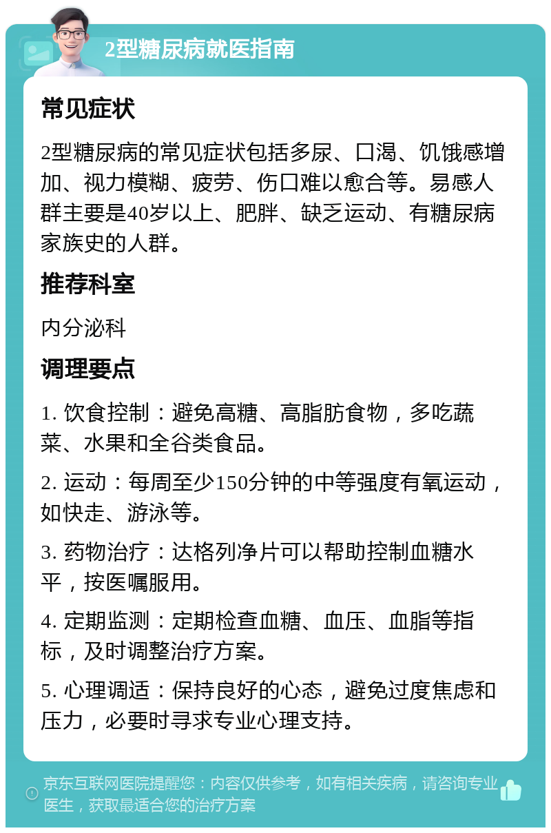 2型糖尿病就医指南 常见症状 2型糖尿病的常见症状包括多尿、口渴、饥饿感增加、视力模糊、疲劳、伤口难以愈合等。易感人群主要是40岁以上、肥胖、缺乏运动、有糖尿病家族史的人群。 推荐科室 内分泌科 调理要点 1. 饮食控制：避免高糖、高脂肪食物，多吃蔬菜、水果和全谷类食品。 2. 运动：每周至少150分钟的中等强度有氧运动，如快走、游泳等。 3. 药物治疗：达格列净片可以帮助控制血糖水平，按医嘱服用。 4. 定期监测：定期检查血糖、血压、血脂等指标，及时调整治疗方案。 5. 心理调适：保持良好的心态，避免过度焦虑和压力，必要时寻求专业心理支持。