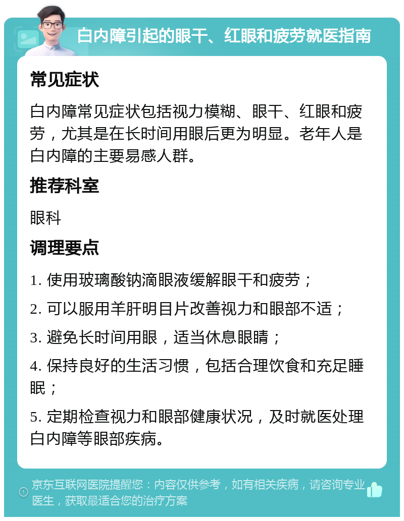 白内障引起的眼干、红眼和疲劳就医指南 常见症状 白内障常见症状包括视力模糊、眼干、红眼和疲劳，尤其是在长时间用眼后更为明显。老年人是白内障的主要易感人群。 推荐科室 眼科 调理要点 1. 使用玻璃酸钠滴眼液缓解眼干和疲劳； 2. 可以服用羊肝明目片改善视力和眼部不适； 3. 避免长时间用眼，适当休息眼睛； 4. 保持良好的生活习惯，包括合理饮食和充足睡眠； 5. 定期检查视力和眼部健康状况，及时就医处理白内障等眼部疾病。