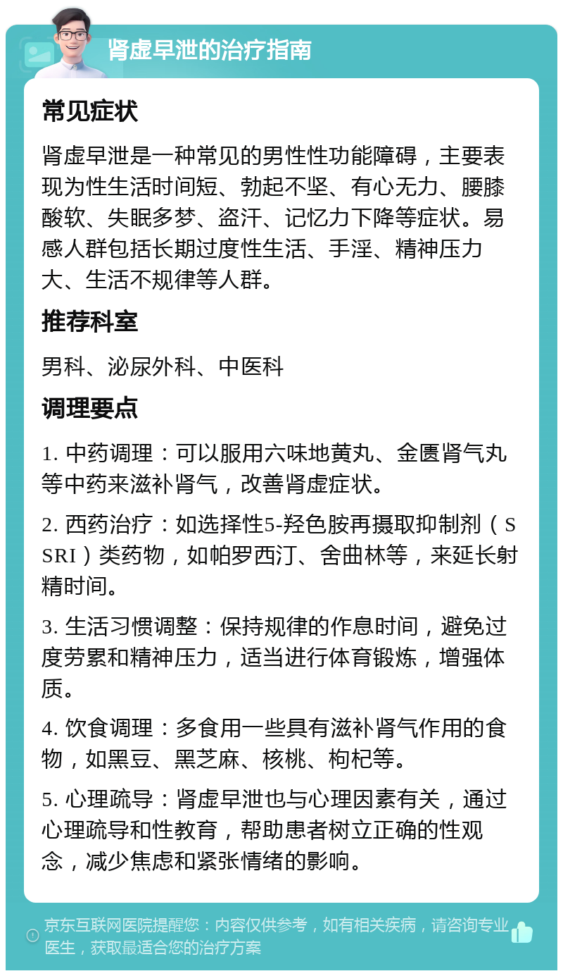 肾虚早泄的治疗指南 常见症状 肾虚早泄是一种常见的男性性功能障碍，主要表现为性生活时间短、勃起不坚、有心无力、腰膝酸软、失眠多梦、盗汗、记忆力下降等症状。易感人群包括长期过度性生活、手淫、精神压力大、生活不规律等人群。 推荐科室 男科、泌尿外科、中医科 调理要点 1. 中药调理：可以服用六味地黄丸、金匮肾气丸等中药来滋补肾气，改善肾虚症状。 2. 西药治疗：如选择性5-羟色胺再摄取抑制剂（SSRI）类药物，如帕罗西汀、舍曲林等，来延长射精时间。 3. 生活习惯调整：保持规律的作息时间，避免过度劳累和精神压力，适当进行体育锻炼，增强体质。 4. 饮食调理：多食用一些具有滋补肾气作用的食物，如黑豆、黑芝麻、核桃、枸杞等。 5. 心理疏导：肾虚早泄也与心理因素有关，通过心理疏导和性教育，帮助患者树立正确的性观念，减少焦虑和紧张情绪的影响。