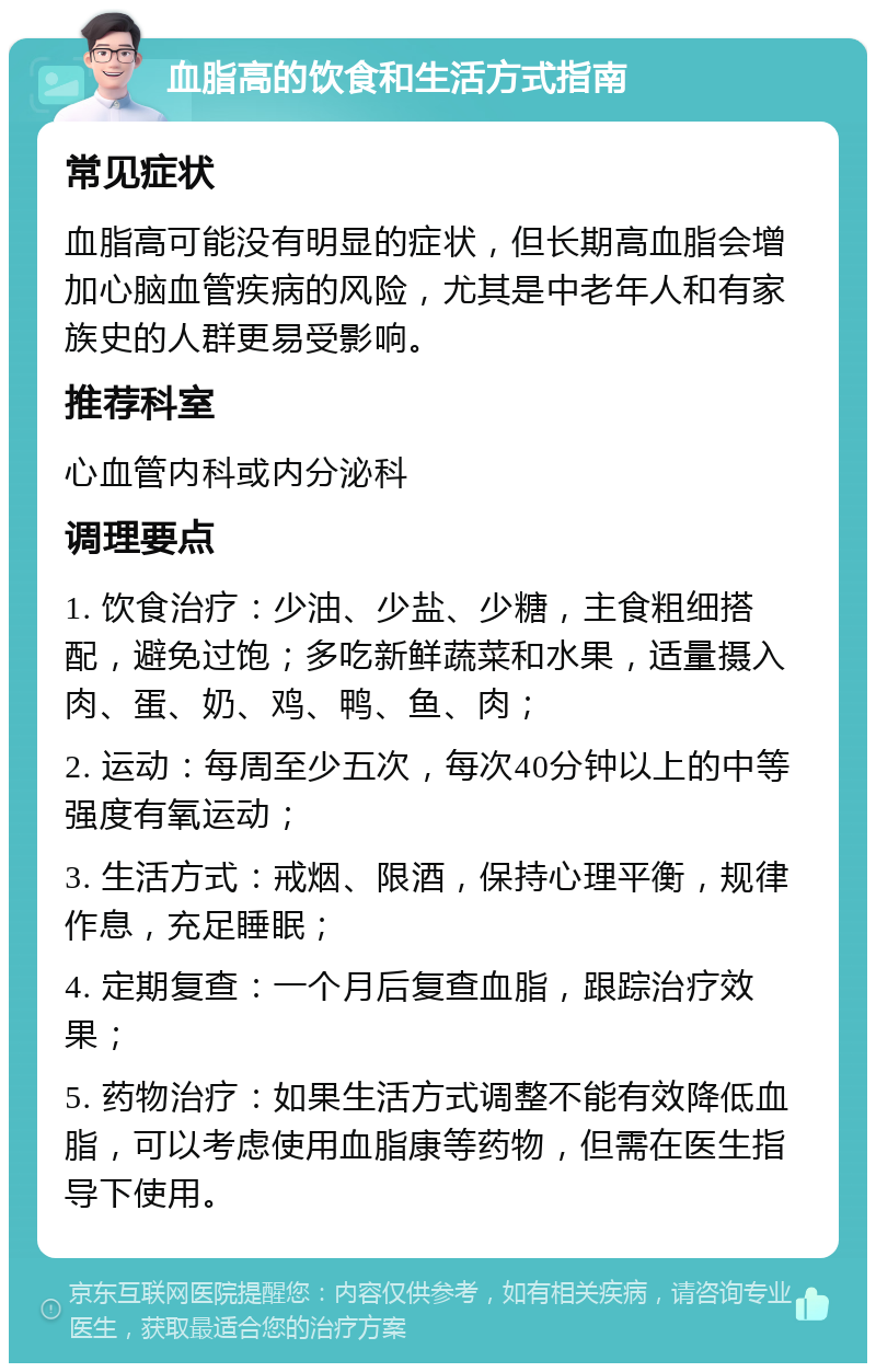 血脂高的饮食和生活方式指南 常见症状 血脂高可能没有明显的症状，但长期高血脂会增加心脑血管疾病的风险，尤其是中老年人和有家族史的人群更易受影响。 推荐科室 心血管内科或内分泌科 调理要点 1. 饮食治疗：少油、少盐、少糖，主食粗细搭配，避免过饱；多吃新鲜蔬菜和水果，适量摄入肉、蛋、奶、鸡、鸭、鱼、肉； 2. 运动：每周至少五次，每次40分钟以上的中等强度有氧运动； 3. 生活方式：戒烟、限酒，保持心理平衡，规律作息，充足睡眠； 4. 定期复查：一个月后复查血脂，跟踪治疗效果； 5. 药物治疗：如果生活方式调整不能有效降低血脂，可以考虑使用血脂康等药物，但需在医生指导下使用。