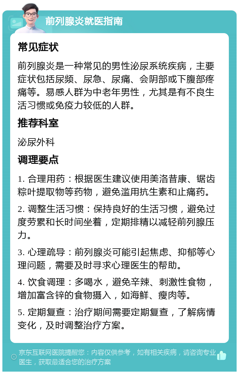 前列腺炎就医指南 常见症状 前列腺炎是一种常见的男性泌尿系统疾病，主要症状包括尿频、尿急、尿痛、会阴部或下腹部疼痛等。易感人群为中老年男性，尤其是有不良生活习惯或免疫力较低的人群。 推荐科室 泌尿外科 调理要点 1. 合理用药：根据医生建议使用美洛昔康、锯齿粽叶提取物等药物，避免滥用抗生素和止痛药。 2. 调整生活习惯：保持良好的生活习惯，避免过度劳累和长时间坐着，定期排精以减轻前列腺压力。 3. 心理疏导：前列腺炎可能引起焦虑、抑郁等心理问题，需要及时寻求心理医生的帮助。 4. 饮食调理：多喝水，避免辛辣、刺激性食物，增加富含锌的食物摄入，如海鲜、瘦肉等。 5. 定期复查：治疗期间需要定期复查，了解病情变化，及时调整治疗方案。