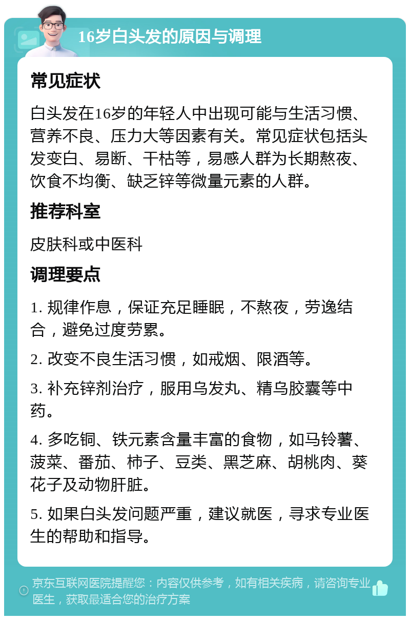 16岁白头发的原因与调理 常见症状 白头发在16岁的年轻人中出现可能与生活习惯、营养不良、压力大等因素有关。常见症状包括头发变白、易断、干枯等，易感人群为长期熬夜、饮食不均衡、缺乏锌等微量元素的人群。 推荐科室 皮肤科或中医科 调理要点 1. 规律作息，保证充足睡眠，不熬夜，劳逸结合，避免过度劳累。 2. 改变不良生活习惯，如戒烟、限酒等。 3. 补充锌剂治疗，服用乌发丸、精乌胶囊等中药。 4. 多吃铜、铁元素含量丰富的食物，如马铃薯、菠菜、番茄、柿子、豆类、黑芝麻、胡桃肉、葵花子及动物肝脏。 5. 如果白头发问题严重，建议就医，寻求专业医生的帮助和指导。