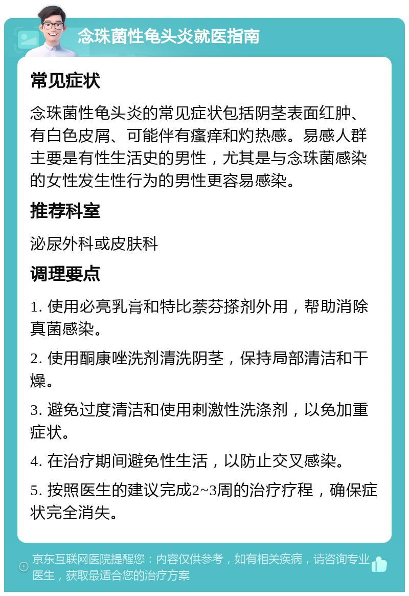 念珠菌性龟头炎就医指南 常见症状 念珠菌性龟头炎的常见症状包括阴茎表面红肿、有白色皮屑、可能伴有瘙痒和灼热感。易感人群主要是有性生活史的男性，尤其是与念珠菌感染的女性发生性行为的男性更容易感染。 推荐科室 泌尿外科或皮肤科 调理要点 1. 使用必亮乳膏和特比萘芬搽剂外用，帮助消除真菌感染。 2. 使用酮康唑洗剂清洗阴茎，保持局部清洁和干燥。 3. 避免过度清洁和使用刺激性洗涤剂，以免加重症状。 4. 在治疗期间避免性生活，以防止交叉感染。 5. 按照医生的建议完成2~3周的治疗疗程，确保症状完全消失。