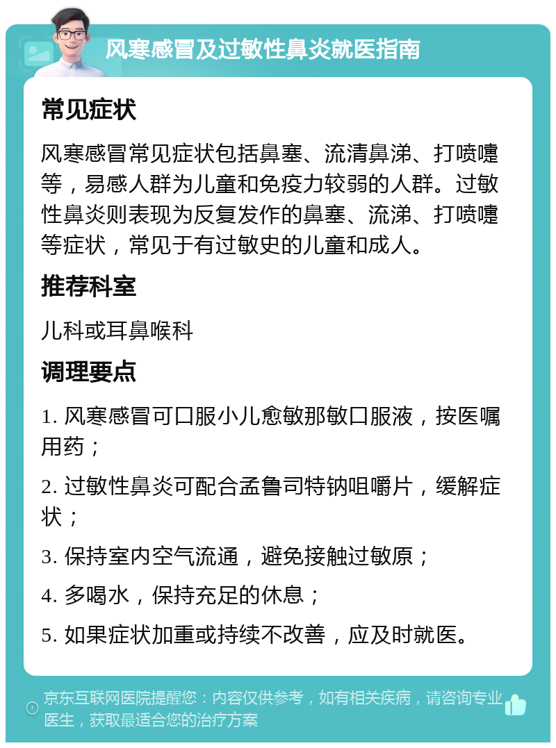 风寒感冒及过敏性鼻炎就医指南 常见症状 风寒感冒常见症状包括鼻塞、流清鼻涕、打喷嚏等，易感人群为儿童和免疫力较弱的人群。过敏性鼻炎则表现为反复发作的鼻塞、流涕、打喷嚏等症状，常见于有过敏史的儿童和成人。 推荐科室 儿科或耳鼻喉科 调理要点 1. 风寒感冒可口服小儿愈敏那敏口服液，按医嘱用药； 2. 过敏性鼻炎可配合孟鲁司特钠咀嚼片，缓解症状； 3. 保持室内空气流通，避免接触过敏原； 4. 多喝水，保持充足的休息； 5. 如果症状加重或持续不改善，应及时就医。