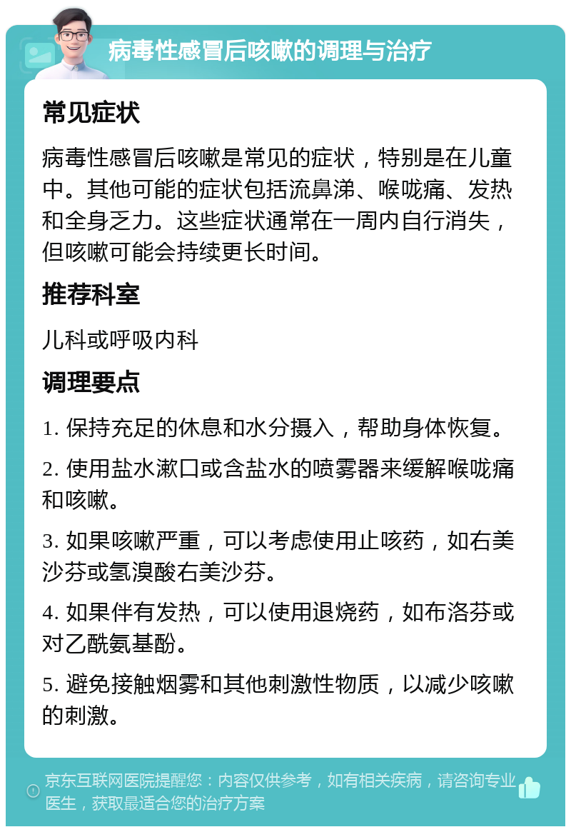 病毒性感冒后咳嗽的调理与治疗 常见症状 病毒性感冒后咳嗽是常见的症状，特别是在儿童中。其他可能的症状包括流鼻涕、喉咙痛、发热和全身乏力。这些症状通常在一周内自行消失，但咳嗽可能会持续更长时间。 推荐科室 儿科或呼吸内科 调理要点 1. 保持充足的休息和水分摄入，帮助身体恢复。 2. 使用盐水漱口或含盐水的喷雾器来缓解喉咙痛和咳嗽。 3. 如果咳嗽严重，可以考虑使用止咳药，如右美沙芬或氢溴酸右美沙芬。 4. 如果伴有发热，可以使用退烧药，如布洛芬或对乙酰氨基酚。 5. 避免接触烟雾和其他刺激性物质，以减少咳嗽的刺激。