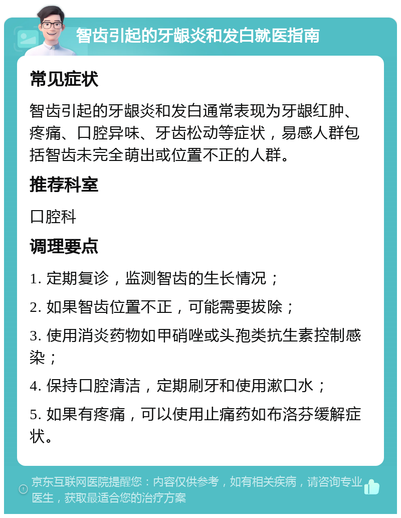 智齿引起的牙龈炎和发白就医指南 常见症状 智齿引起的牙龈炎和发白通常表现为牙龈红肿、疼痛、口腔异味、牙齿松动等症状，易感人群包括智齿未完全萌出或位置不正的人群。 推荐科室 口腔科 调理要点 1. 定期复诊，监测智齿的生长情况； 2. 如果智齿位置不正，可能需要拔除； 3. 使用消炎药物如甲硝唑或头孢类抗生素控制感染； 4. 保持口腔清洁，定期刷牙和使用漱口水； 5. 如果有疼痛，可以使用止痛药如布洛芬缓解症状。