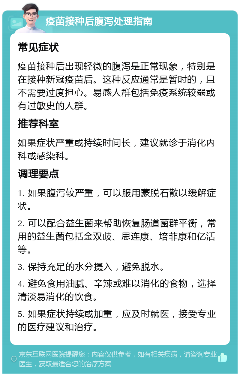 疫苗接种后腹泻处理指南 常见症状 疫苗接种后出现轻微的腹泻是正常现象，特别是在接种新冠疫苗后。这种反应通常是暂时的，且不需要过度担心。易感人群包括免疫系统较弱或有过敏史的人群。 推荐科室 如果症状严重或持续时间长，建议就诊于消化内科或感染科。 调理要点 1. 如果腹泻较严重，可以服用蒙脱石散以缓解症状。 2. 可以配合益生菌来帮助恢复肠道菌群平衡，常用的益生菌包括金双歧、思连康、培菲康和亿活等。 3. 保持充足的水分摄入，避免脱水。 4. 避免食用油腻、辛辣或难以消化的食物，选择清淡易消化的饮食。 5. 如果症状持续或加重，应及时就医，接受专业的医疗建议和治疗。