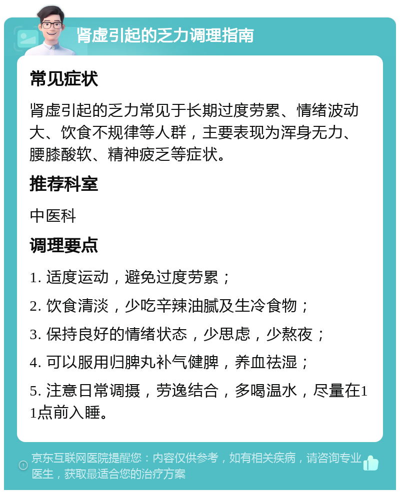 肾虚引起的乏力调理指南 常见症状 肾虚引起的乏力常见于长期过度劳累、情绪波动大、饮食不规律等人群，主要表现为浑身无力、腰膝酸软、精神疲乏等症状。 推荐科室 中医科 调理要点 1. 适度运动，避免过度劳累； 2. 饮食清淡，少吃辛辣油腻及生冷食物； 3. 保持良好的情绪状态，少思虑，少熬夜； 4. 可以服用归脾丸补气健脾，养血祛湿； 5. 注意日常调摄，劳逸结合，多喝温水，尽量在11点前入睡。