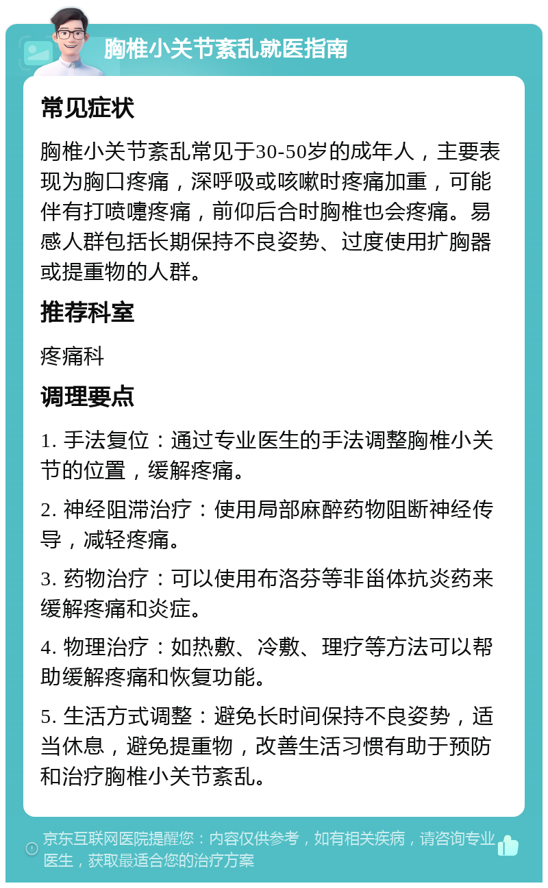 胸椎小关节紊乱就医指南 常见症状 胸椎小关节紊乱常见于30-50岁的成年人，主要表现为胸口疼痛，深呼吸或咳嗽时疼痛加重，可能伴有打喷嚏疼痛，前仰后合时胸椎也会疼痛。易感人群包括长期保持不良姿势、过度使用扩胸器或提重物的人群。 推荐科室 疼痛科 调理要点 1. 手法复位：通过专业医生的手法调整胸椎小关节的位置，缓解疼痛。 2. 神经阻滞治疗：使用局部麻醉药物阻断神经传导，减轻疼痛。 3. 药物治疗：可以使用布洛芬等非甾体抗炎药来缓解疼痛和炎症。 4. 物理治疗：如热敷、冷敷、理疗等方法可以帮助缓解疼痛和恢复功能。 5. 生活方式调整：避免长时间保持不良姿势，适当休息，避免提重物，改善生活习惯有助于预防和治疗胸椎小关节紊乱。