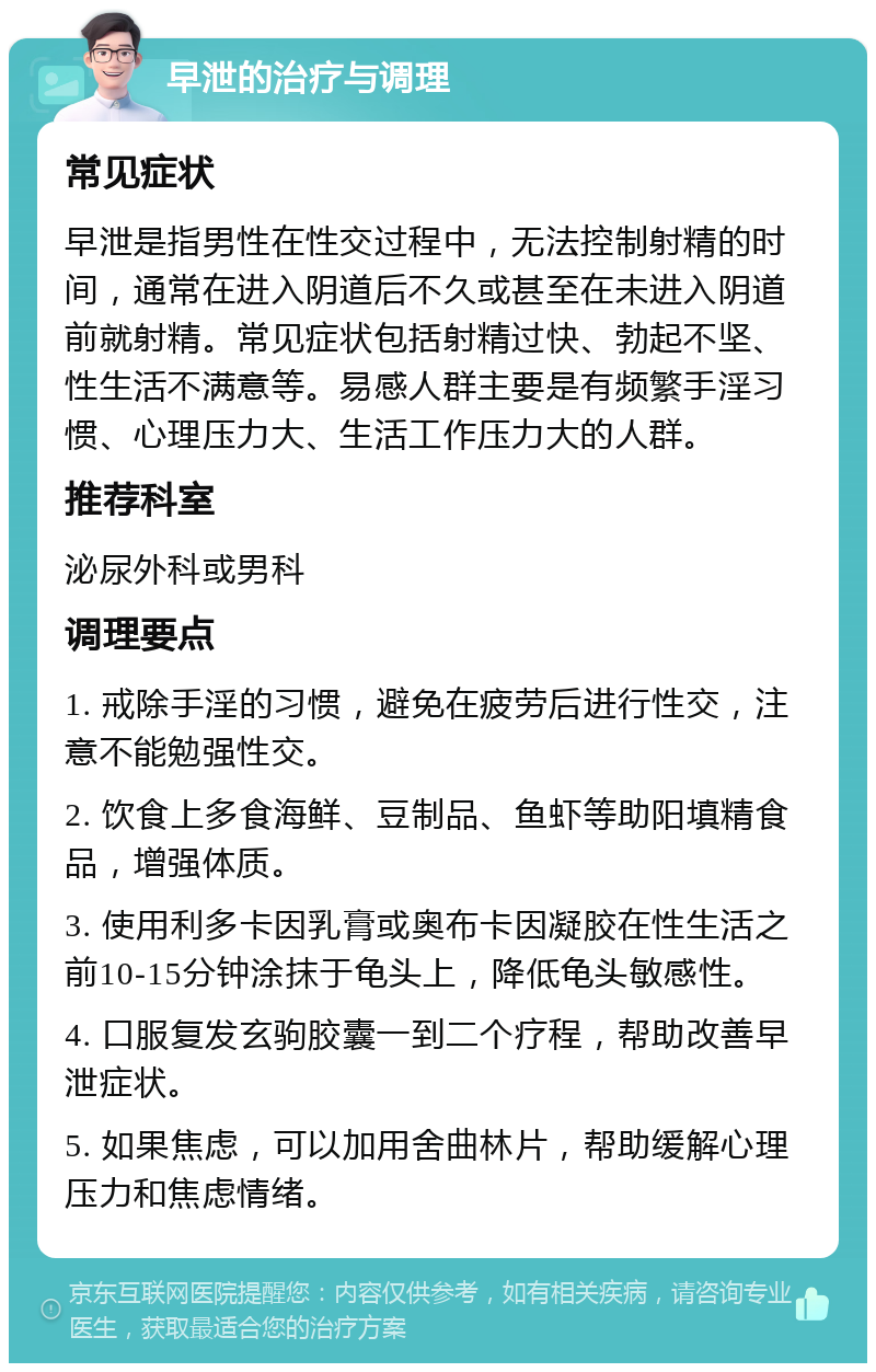 早泄的治疗与调理 常见症状 早泄是指男性在性交过程中，无法控制射精的时间，通常在进入阴道后不久或甚至在未进入阴道前就射精。常见症状包括射精过快、勃起不坚、性生活不满意等。易感人群主要是有频繁手淫习惯、心理压力大、生活工作压力大的人群。 推荐科室 泌尿外科或男科 调理要点 1. 戒除手淫的习惯，避免在疲劳后进行性交，注意不能勉强性交。 2. 饮食上多食海鲜、豆制品、鱼虾等助阳填精食品，增强体质。 3. 使用利多卡因乳膏或奥布卡因凝胶在性生活之前10-15分钟涂抹于龟头上，降低龟头敏感性。 4. 口服复发玄驹胶囊一到二个疗程，帮助改善早泄症状。 5. 如果焦虑，可以加用舍曲林片，帮助缓解心理压力和焦虑情绪。