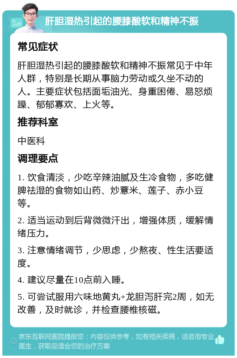 肝胆湿热引起的腰膝酸软和精神不振 常见症状 肝胆湿热引起的腰膝酸软和精神不振常见于中年人群，特别是长期从事脑力劳动或久坐不动的人。主要症状包括面垢油光、身重困倦、易怒烦躁、郁郁寡欢、上火等。 推荐科室 中医科 调理要点 1. 饮食清淡，少吃辛辣油腻及生冷食物，多吃健脾祛湿的食物如山药、炒薏米、莲子、赤小豆等。 2. 适当运动到后背微微汗出，增强体质，缓解情绪压力。 3. 注意情绪调节，少思虑，少熬夜、性生活要适度。 4. 建议尽量在10点前入睡。 5. 可尝试服用六味地黄丸+龙胆泻肝完2周，如无改善，及时就诊，并检查腰椎核磁。