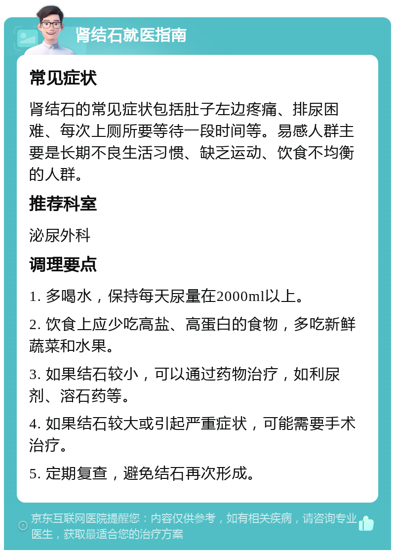 肾结石就医指南 常见症状 肾结石的常见症状包括肚子左边疼痛、排尿困难、每次上厕所要等待一段时间等。易感人群主要是长期不良生活习惯、缺乏运动、饮食不均衡的人群。 推荐科室 泌尿外科 调理要点 1. 多喝水，保持每天尿量在2000ml以上。 2. 饮食上应少吃高盐、高蛋白的食物，多吃新鲜蔬菜和水果。 3. 如果结石较小，可以通过药物治疗，如利尿剂、溶石药等。 4. 如果结石较大或引起严重症状，可能需要手术治疗。 5. 定期复查，避免结石再次形成。