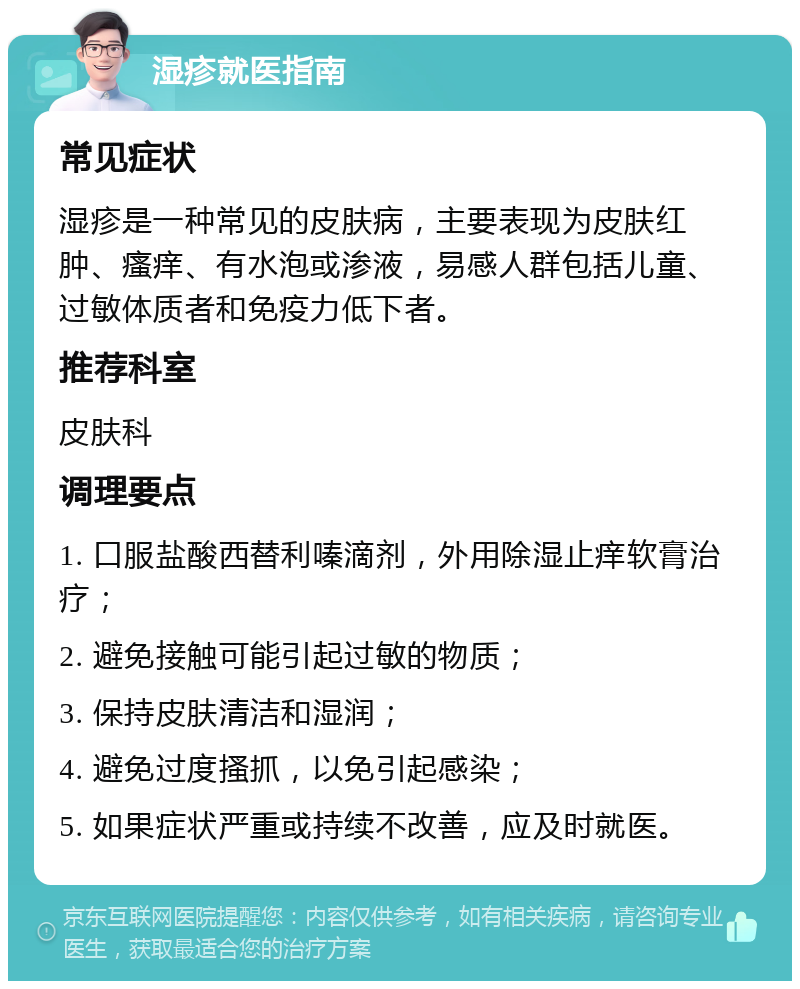 湿疹就医指南 常见症状 湿疹是一种常见的皮肤病，主要表现为皮肤红肿、瘙痒、有水泡或渗液，易感人群包括儿童、过敏体质者和免疫力低下者。 推荐科室 皮肤科 调理要点 1. 口服盐酸西替利嗪滴剂，外用除湿止痒软膏治疗； 2. 避免接触可能引起过敏的物质； 3. 保持皮肤清洁和湿润； 4. 避免过度搔抓，以免引起感染； 5. 如果症状严重或持续不改善，应及时就医。