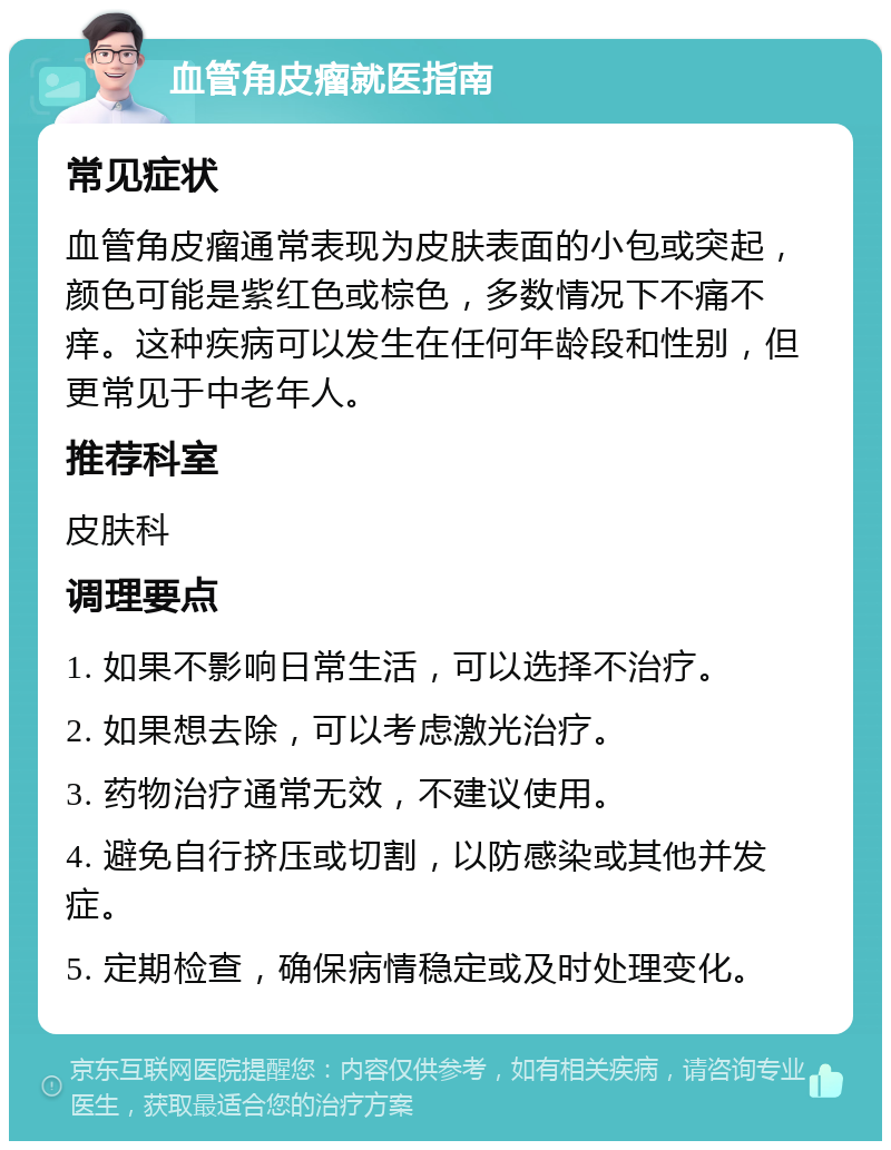 血管角皮瘤就医指南 常见症状 血管角皮瘤通常表现为皮肤表面的小包或突起，颜色可能是紫红色或棕色，多数情况下不痛不痒。这种疾病可以发生在任何年龄段和性别，但更常见于中老年人。 推荐科室 皮肤科 调理要点 1. 如果不影响日常生活，可以选择不治疗。 2. 如果想去除，可以考虑激光治疗。 3. 药物治疗通常无效，不建议使用。 4. 避免自行挤压或切割，以防感染或其他并发症。 5. 定期检查，确保病情稳定或及时处理变化。