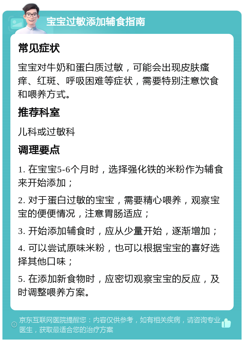 宝宝过敏添加辅食指南 常见症状 宝宝对牛奶和蛋白质过敏，可能会出现皮肤瘙痒、红斑、呼吸困难等症状，需要特别注意饮食和喂养方式。 推荐科室 儿科或过敏科 调理要点 1. 在宝宝5-6个月时，选择强化铁的米粉作为辅食来开始添加； 2. 对于蛋白过敏的宝宝，需要精心喂养，观察宝宝的便便情况，注意胃肠适应； 3. 开始添加辅食时，应从少量开始，逐渐增加； 4. 可以尝试原味米粉，也可以根据宝宝的喜好选择其他口味； 5. 在添加新食物时，应密切观察宝宝的反应，及时调整喂养方案。