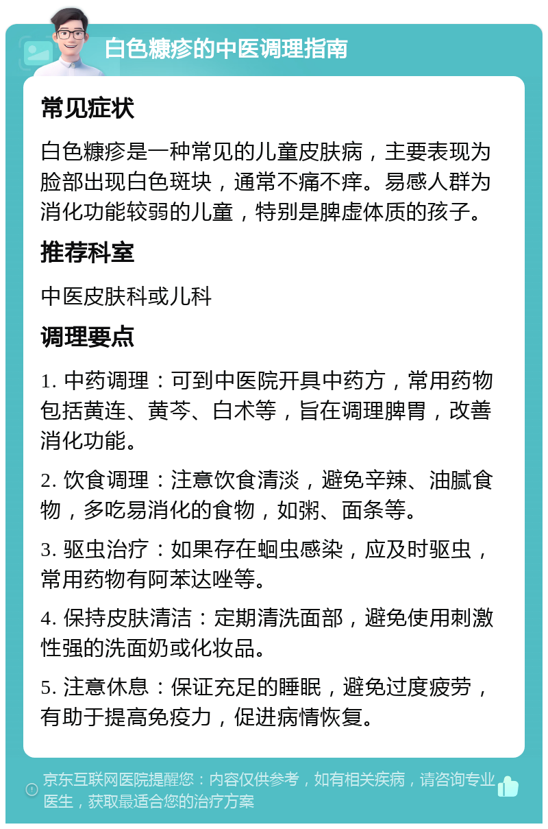 白色糠疹的中医调理指南 常见症状 白色糠疹是一种常见的儿童皮肤病，主要表现为脸部出现白色斑块，通常不痛不痒。易感人群为消化功能较弱的儿童，特别是脾虚体质的孩子。 推荐科室 中医皮肤科或儿科 调理要点 1. 中药调理：可到中医院开具中药方，常用药物包括黄连、黄芩、白术等，旨在调理脾胃，改善消化功能。 2. 饮食调理：注意饮食清淡，避免辛辣、油腻食物，多吃易消化的食物，如粥、面条等。 3. 驱虫治疗：如果存在蛔虫感染，应及时驱虫，常用药物有阿苯达唑等。 4. 保持皮肤清洁：定期清洗面部，避免使用刺激性强的洗面奶或化妆品。 5. 注意休息：保证充足的睡眠，避免过度疲劳，有助于提高免疫力，促进病情恢复。