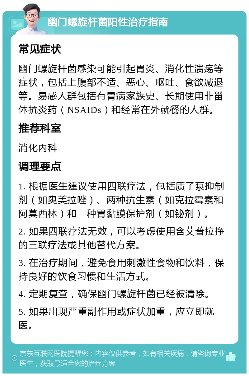 幽门螺旋杆菌阳性治疗指南 常见症状 幽门螺旋杆菌感染可能引起胃炎、消化性溃疡等症状，包括上腹部不适、恶心、呕吐、食欲减退等。易感人群包括有胃病家族史、长期使用非甾体抗炎药（NSAIDs）和经常在外就餐的人群。 推荐科室 消化内科 调理要点 1. 根据医生建议使用四联疗法，包括质子泵抑制剂（如奥美拉唑）、两种抗生素（如克拉霉素和阿莫西林）和一种胃黏膜保护剂（如铋剂）。 2. 如果四联疗法无效，可以考虑使用含艾普拉挣的三联疗法或其他替代方案。 3. 在治疗期间，避免食用刺激性食物和饮料，保持良好的饮食习惯和生活方式。 4. 定期复查，确保幽门螺旋杆菌已经被清除。 5. 如果出现严重副作用或症状加重，应立即就医。