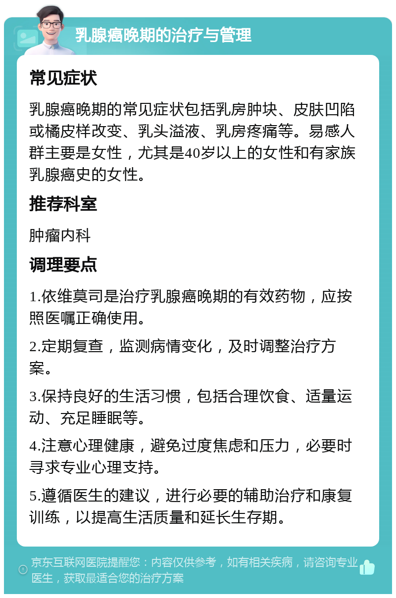 乳腺癌晚期的治疗与管理 常见症状 乳腺癌晚期的常见症状包括乳房肿块、皮肤凹陷或橘皮样改变、乳头溢液、乳房疼痛等。易感人群主要是女性，尤其是40岁以上的女性和有家族乳腺癌史的女性。 推荐科室 肿瘤内科 调理要点 1.依维莫司是治疗乳腺癌晚期的有效药物，应按照医嘱正确使用。 2.定期复查，监测病情变化，及时调整治疗方案。 3.保持良好的生活习惯，包括合理饮食、适量运动、充足睡眠等。 4.注意心理健康，避免过度焦虑和压力，必要时寻求专业心理支持。 5.遵循医生的建议，进行必要的辅助治疗和康复训练，以提高生活质量和延长生存期。