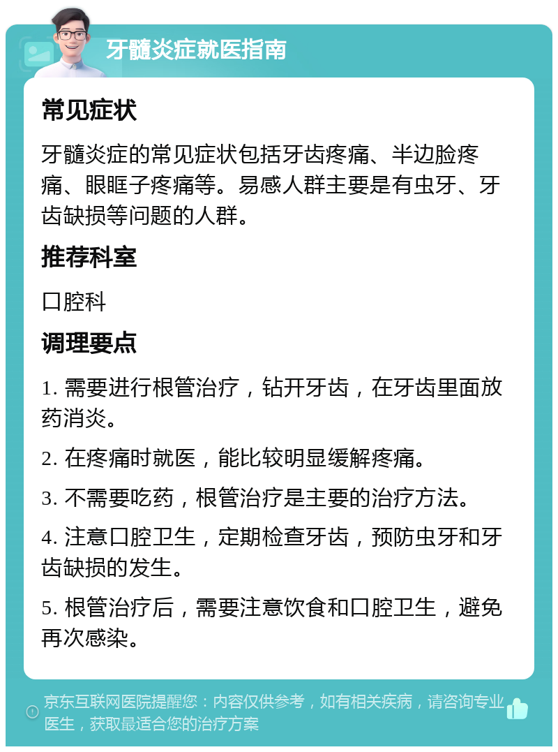 牙髓炎症就医指南 常见症状 牙髓炎症的常见症状包括牙齿疼痛、半边脸疼痛、眼眶子疼痛等。易感人群主要是有虫牙、牙齿缺损等问题的人群。 推荐科室 口腔科 调理要点 1. 需要进行根管治疗，钻开牙齿，在牙齿里面放药消炎。 2. 在疼痛时就医，能比较明显缓解疼痛。 3. 不需要吃药，根管治疗是主要的治疗方法。 4. 注意口腔卫生，定期检查牙齿，预防虫牙和牙齿缺损的发生。 5. 根管治疗后，需要注意饮食和口腔卫生，避免再次感染。