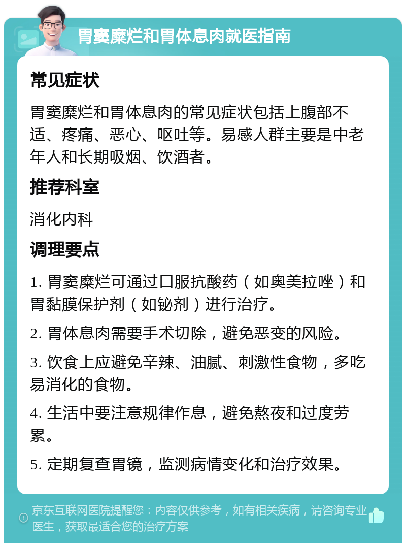 胃窦糜烂和胃体息肉就医指南 常见症状 胃窦糜烂和胃体息肉的常见症状包括上腹部不适、疼痛、恶心、呕吐等。易感人群主要是中老年人和长期吸烟、饮酒者。 推荐科室 消化内科 调理要点 1. 胃窦糜烂可通过口服抗酸药（如奥美拉唑）和胃黏膜保护剂（如铋剂）进行治疗。 2. 胃体息肉需要手术切除，避免恶变的风险。 3. 饮食上应避免辛辣、油腻、刺激性食物，多吃易消化的食物。 4. 生活中要注意规律作息，避免熬夜和过度劳累。 5. 定期复查胃镜，监测病情变化和治疗效果。