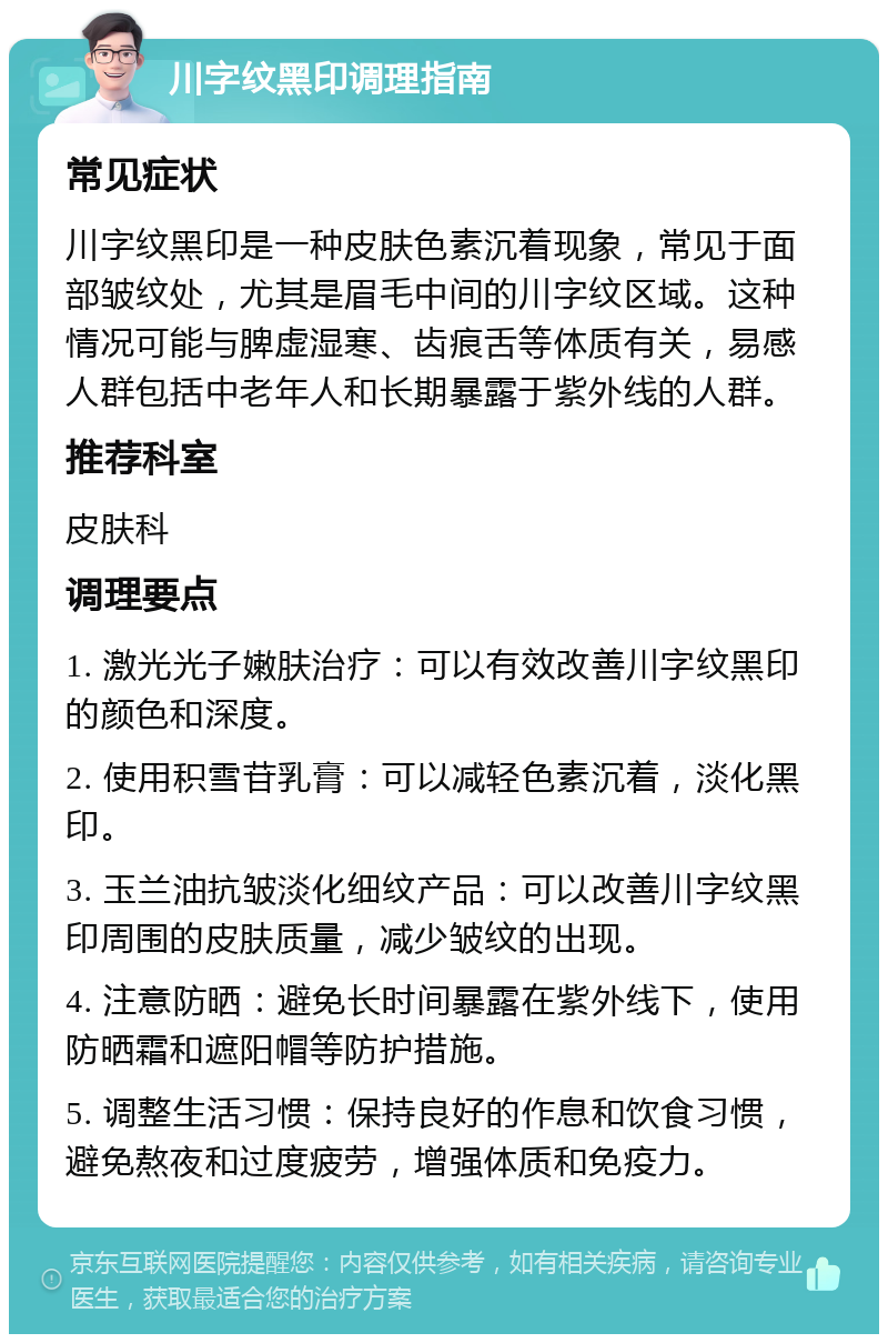 川字纹黑印调理指南 常见症状 川字纹黑印是一种皮肤色素沉着现象，常见于面部皱纹处，尤其是眉毛中间的川字纹区域。这种情况可能与脾虚湿寒、齿痕舌等体质有关，易感人群包括中老年人和长期暴露于紫外线的人群。 推荐科室 皮肤科 调理要点 1. 激光光子嫩肤治疗：可以有效改善川字纹黑印的颜色和深度。 2. 使用积雪苷乳膏：可以减轻色素沉着，淡化黑印。 3. 玉兰油抗皱淡化细纹产品：可以改善川字纹黑印周围的皮肤质量，减少皱纹的出现。 4. 注意防晒：避免长时间暴露在紫外线下，使用防晒霜和遮阳帽等防护措施。 5. 调整生活习惯：保持良好的作息和饮食习惯，避免熬夜和过度疲劳，增强体质和免疫力。