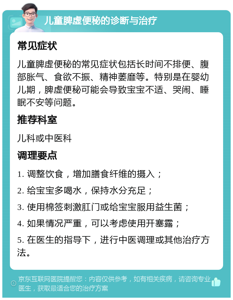 儿童脾虚便秘的诊断与治疗 常见症状 儿童脾虚便秘的常见症状包括长时间不排便、腹部胀气、食欲不振、精神萎靡等。特别是在婴幼儿期，脾虚便秘可能会导致宝宝不适、哭闹、睡眠不安等问题。 推荐科室 儿科或中医科 调理要点 1. 调整饮食，增加膳食纤维的摄入； 2. 给宝宝多喝水，保持水分充足； 3. 使用棉签刺激肛门或给宝宝服用益生菌； 4. 如果情况严重，可以考虑使用开塞露； 5. 在医生的指导下，进行中医调理或其他治疗方法。