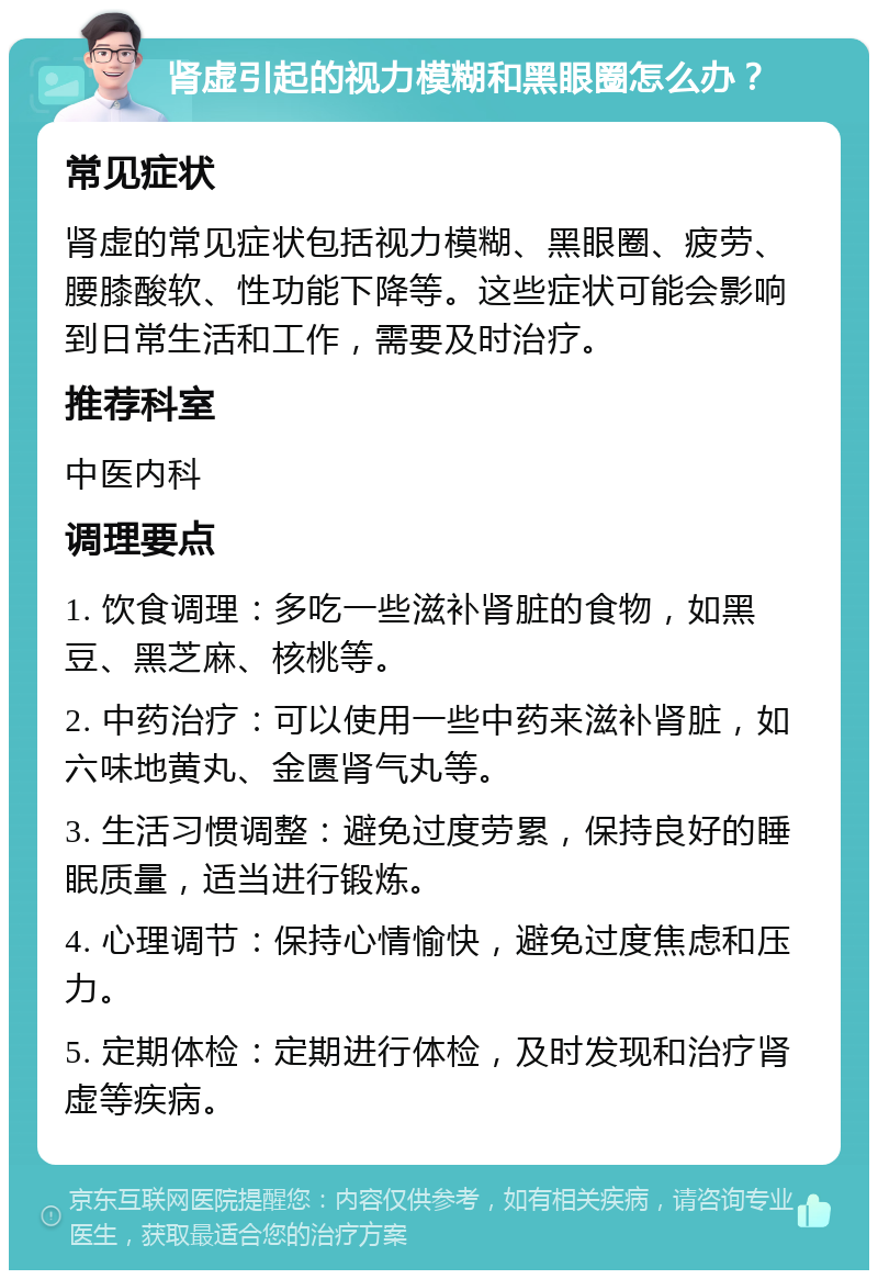 肾虚引起的视力模糊和黑眼圈怎么办？ 常见症状 肾虚的常见症状包括视力模糊、黑眼圈、疲劳、腰膝酸软、性功能下降等。这些症状可能会影响到日常生活和工作，需要及时治疗。 推荐科室 中医内科 调理要点 1. 饮食调理：多吃一些滋补肾脏的食物，如黑豆、黑芝麻、核桃等。 2. 中药治疗：可以使用一些中药来滋补肾脏，如六味地黄丸、金匮肾气丸等。 3. 生活习惯调整：避免过度劳累，保持良好的睡眠质量，适当进行锻炼。 4. 心理调节：保持心情愉快，避免过度焦虑和压力。 5. 定期体检：定期进行体检，及时发现和治疗肾虚等疾病。