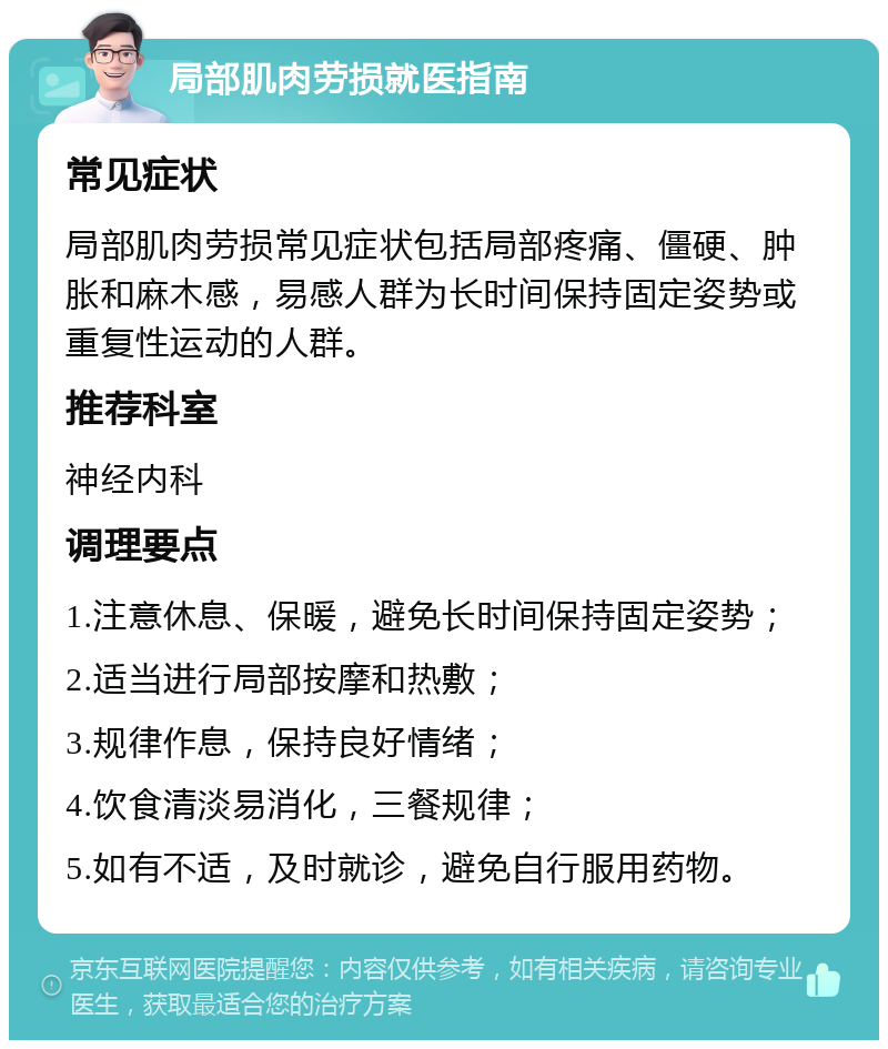 局部肌肉劳损就医指南 常见症状 局部肌肉劳损常见症状包括局部疼痛、僵硬、肿胀和麻木感，易感人群为长时间保持固定姿势或重复性运动的人群。 推荐科室 神经内科 调理要点 1.注意休息、保暖，避免长时间保持固定姿势； 2.适当进行局部按摩和热敷； 3.规律作息，保持良好情绪； 4.饮食清淡易消化，三餐规律； 5.如有不适，及时就诊，避免自行服用药物。