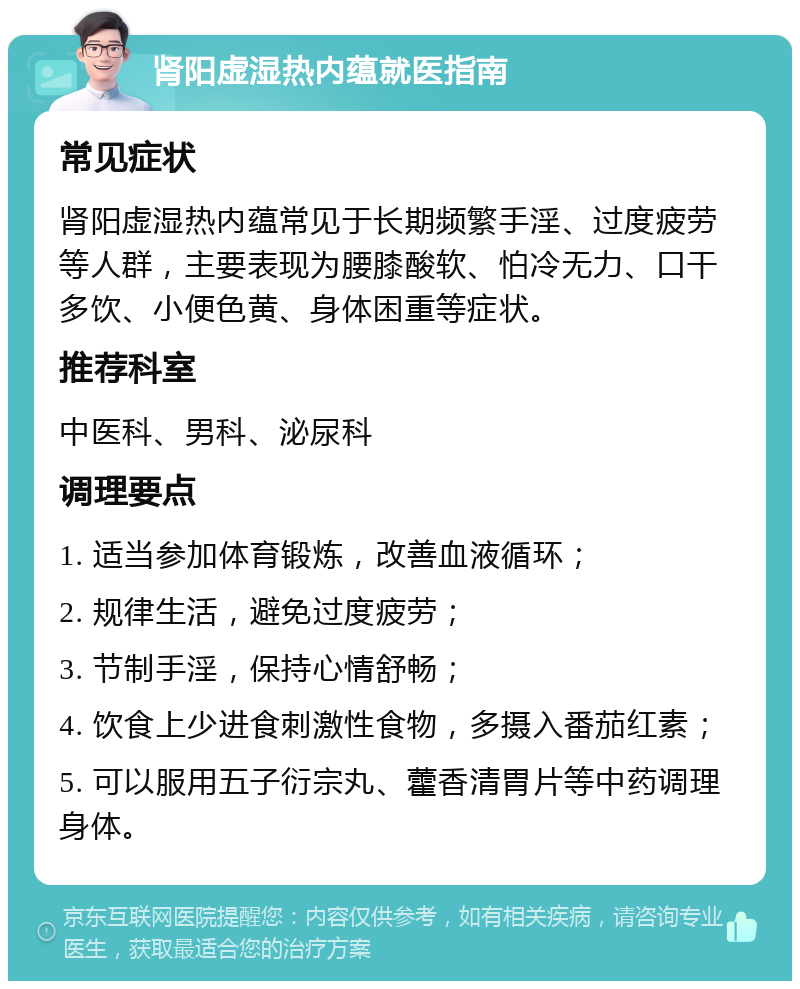 肾阳虚湿热内蕴就医指南 常见症状 肾阳虚湿热内蕴常见于长期频繁手淫、过度疲劳等人群，主要表现为腰膝酸软、怕冷无力、口干多饮、小便色黄、身体困重等症状。 推荐科室 中医科、男科、泌尿科 调理要点 1. 适当参加体育锻炼，改善血液循环； 2. 规律生活，避免过度疲劳； 3. 节制手淫，保持心情舒畅； 4. 饮食上少进食刺激性食物，多摄入番茄红素； 5. 可以服用五子衍宗丸、藿香清胃片等中药调理身体。