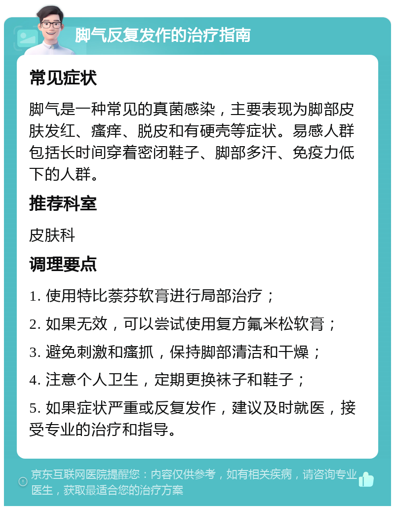 脚气反复发作的治疗指南 常见症状 脚气是一种常见的真菌感染，主要表现为脚部皮肤发红、瘙痒、脱皮和有硬壳等症状。易感人群包括长时间穿着密闭鞋子、脚部多汗、免疫力低下的人群。 推荐科室 皮肤科 调理要点 1. 使用特比萘芬软膏进行局部治疗； 2. 如果无效，可以尝试使用复方氟米松软膏； 3. 避免刺激和瘙抓，保持脚部清洁和干燥； 4. 注意个人卫生，定期更换袜子和鞋子； 5. 如果症状严重或反复发作，建议及时就医，接受专业的治疗和指导。