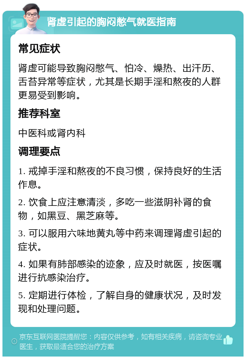 肾虚引起的胸闷憋气就医指南 常见症状 肾虚可能导致胸闷憋气、怕冷、燥热、出汗历、舌苔异常等症状，尤其是长期手淫和熬夜的人群更易受到影响。 推荐科室 中医科或肾内科 调理要点 1. 戒掉手淫和熬夜的不良习惯，保持良好的生活作息。 2. 饮食上应注意清淡，多吃一些滋阴补肾的食物，如黑豆、黑芝麻等。 3. 可以服用六味地黄丸等中药来调理肾虚引起的症状。 4. 如果有肺部感染的迹象，应及时就医，按医嘱进行抗感染治疗。 5. 定期进行体检，了解自身的健康状况，及时发现和处理问题。