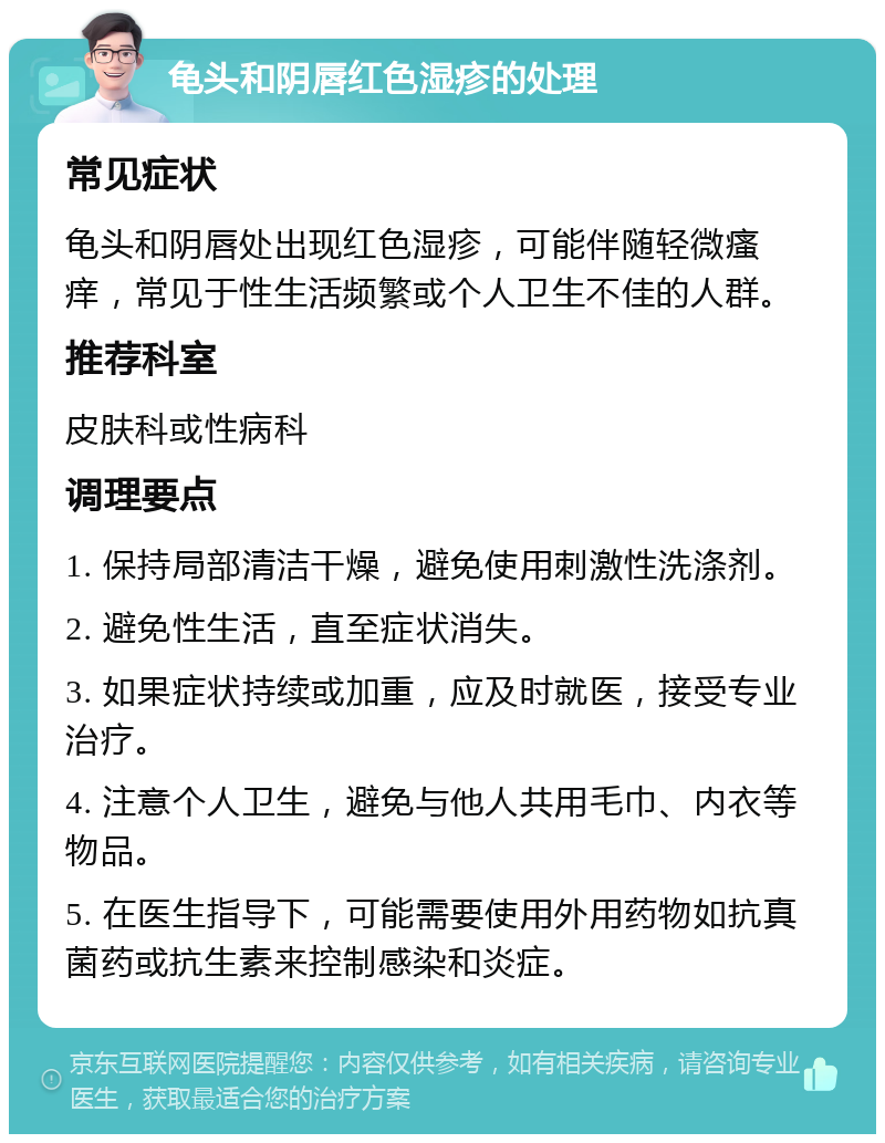 龟头和阴唇红色湿疹的处理 常见症状 龟头和阴唇处出现红色湿疹，可能伴随轻微瘙痒，常见于性生活频繁或个人卫生不佳的人群。 推荐科室 皮肤科或性病科 调理要点 1. 保持局部清洁干燥，避免使用刺激性洗涤剂。 2. 避免性生活，直至症状消失。 3. 如果症状持续或加重，应及时就医，接受专业治疗。 4. 注意个人卫生，避免与他人共用毛巾、内衣等物品。 5. 在医生指导下，可能需要使用外用药物如抗真菌药或抗生素来控制感染和炎症。