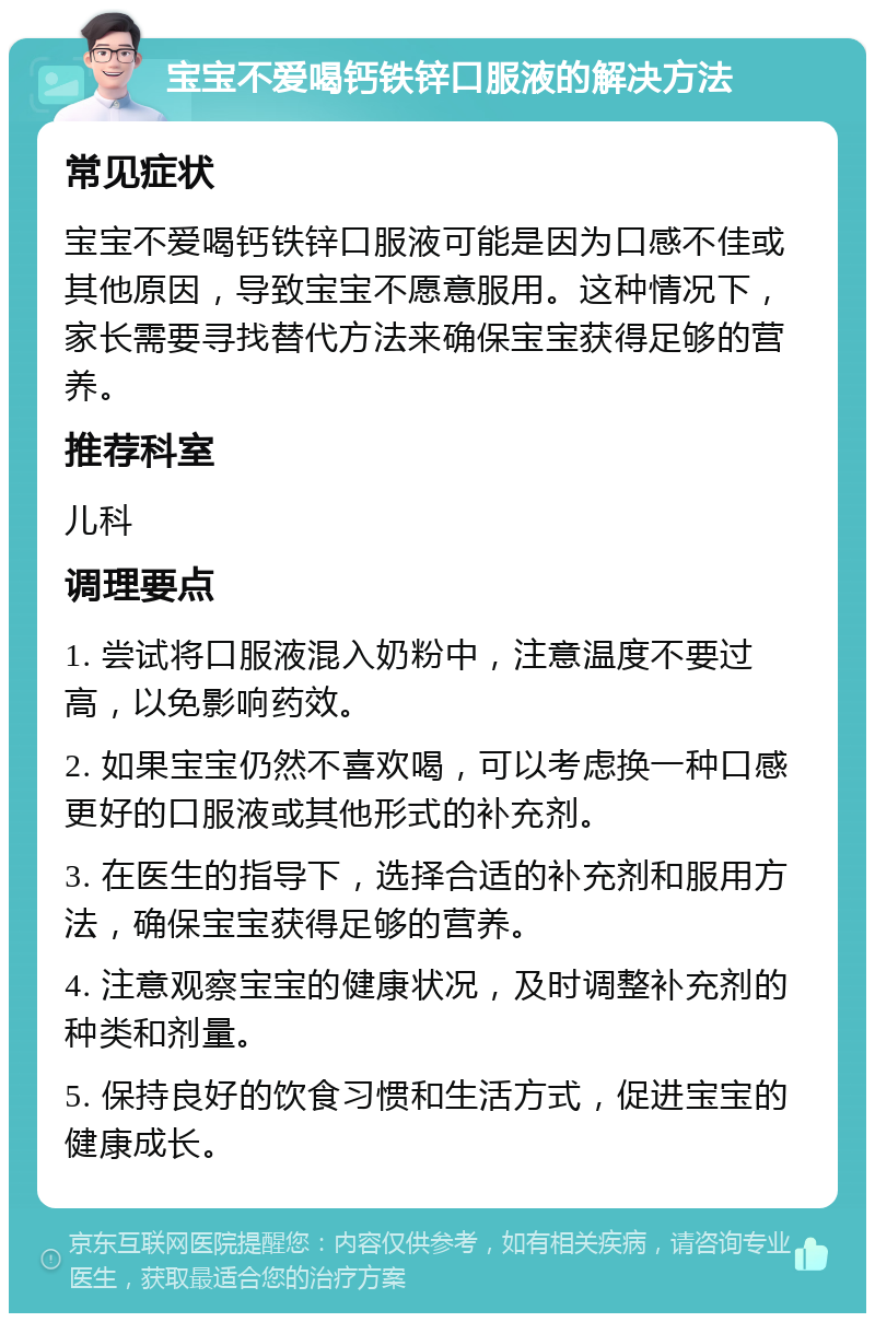 宝宝不爱喝钙铁锌口服液的解决方法 常见症状 宝宝不爱喝钙铁锌口服液可能是因为口感不佳或其他原因，导致宝宝不愿意服用。这种情况下，家长需要寻找替代方法来确保宝宝获得足够的营养。 推荐科室 儿科 调理要点 1. 尝试将口服液混入奶粉中，注意温度不要过高，以免影响药效。 2. 如果宝宝仍然不喜欢喝，可以考虑换一种口感更好的口服液或其他形式的补充剂。 3. 在医生的指导下，选择合适的补充剂和服用方法，确保宝宝获得足够的营养。 4. 注意观察宝宝的健康状况，及时调整补充剂的种类和剂量。 5. 保持良好的饮食习惯和生活方式，促进宝宝的健康成长。