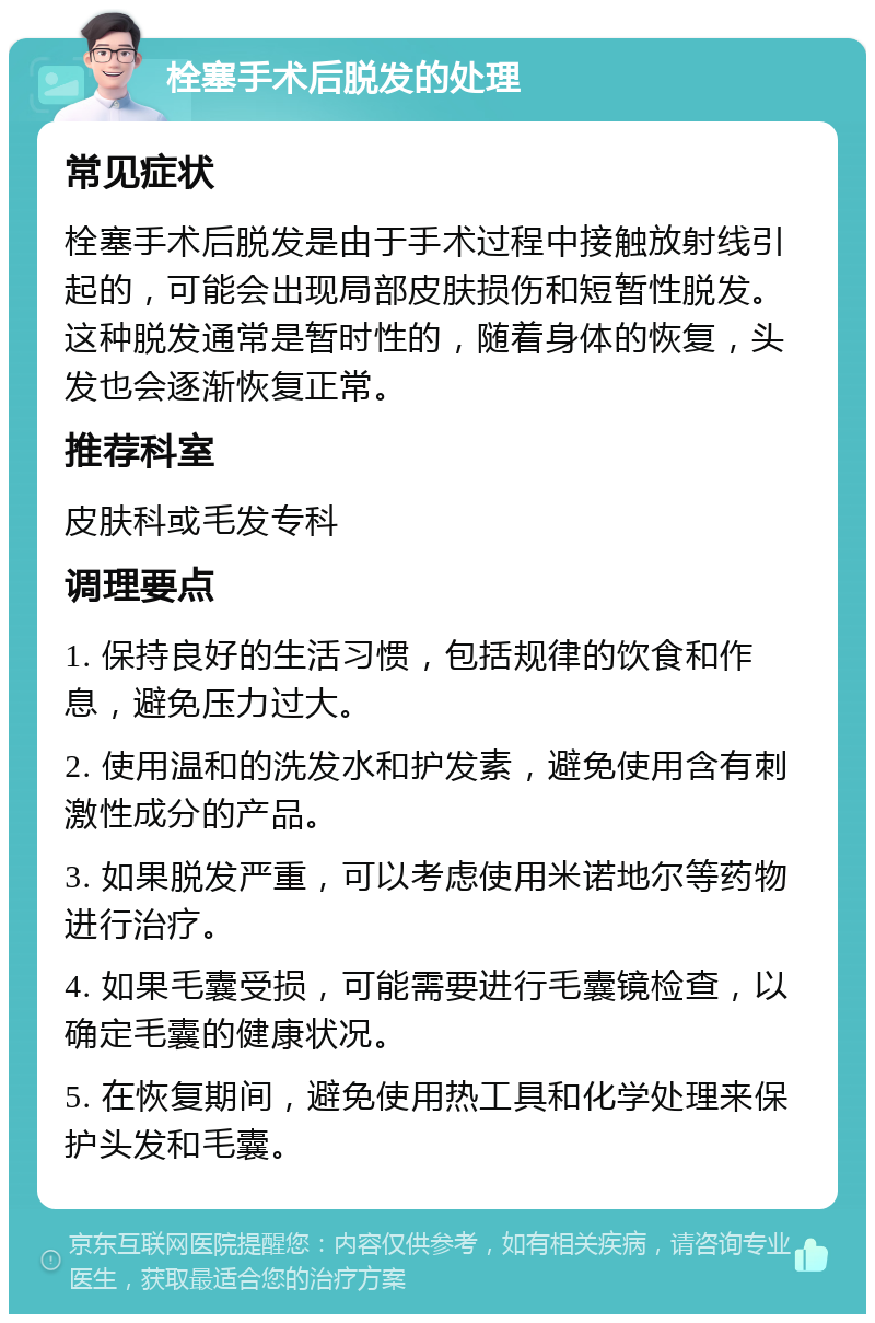 栓塞手术后脱发的处理 常见症状 栓塞手术后脱发是由于手术过程中接触放射线引起的，可能会出现局部皮肤损伤和短暂性脱发。这种脱发通常是暂时性的，随着身体的恢复，头发也会逐渐恢复正常。 推荐科室 皮肤科或毛发专科 调理要点 1. 保持良好的生活习惯，包括规律的饮食和作息，避免压力过大。 2. 使用温和的洗发水和护发素，避免使用含有刺激性成分的产品。 3. 如果脱发严重，可以考虑使用米诺地尔等药物进行治疗。 4. 如果毛囊受损，可能需要进行毛囊镜检查，以确定毛囊的健康状况。 5. 在恢复期间，避免使用热工具和化学处理来保护头发和毛囊。