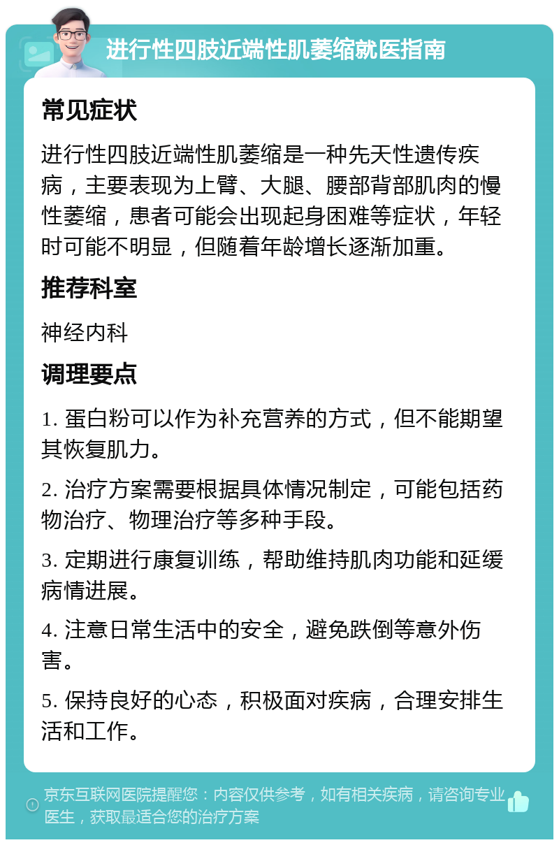 进行性四肢近端性肌萎缩就医指南 常见症状 进行性四肢近端性肌萎缩是一种先天性遗传疾病，主要表现为上臂、大腿、腰部背部肌肉的慢性萎缩，患者可能会出现起身困难等症状，年轻时可能不明显，但随着年龄增长逐渐加重。 推荐科室 神经内科 调理要点 1. 蛋白粉可以作为补充营养的方式，但不能期望其恢复肌力。 2. 治疗方案需要根据具体情况制定，可能包括药物治疗、物理治疗等多种手段。 3. 定期进行康复训练，帮助维持肌肉功能和延缓病情进展。 4. 注意日常生活中的安全，避免跌倒等意外伤害。 5. 保持良好的心态，积极面对疾病，合理安排生活和工作。