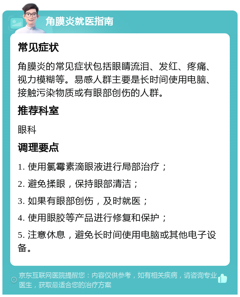 角膜炎就医指南 常见症状 角膜炎的常见症状包括眼睛流泪、发红、疼痛、视力模糊等。易感人群主要是长时间使用电脑、接触污染物质或有眼部创伤的人群。 推荐科室 眼科 调理要点 1. 使用氯霉素滴眼液进行局部治疗； 2. 避免揉眼，保持眼部清洁； 3. 如果有眼部创伤，及时就医； 4. 使用眼胶等产品进行修复和保护； 5. 注意休息，避免长时间使用电脑或其他电子设备。