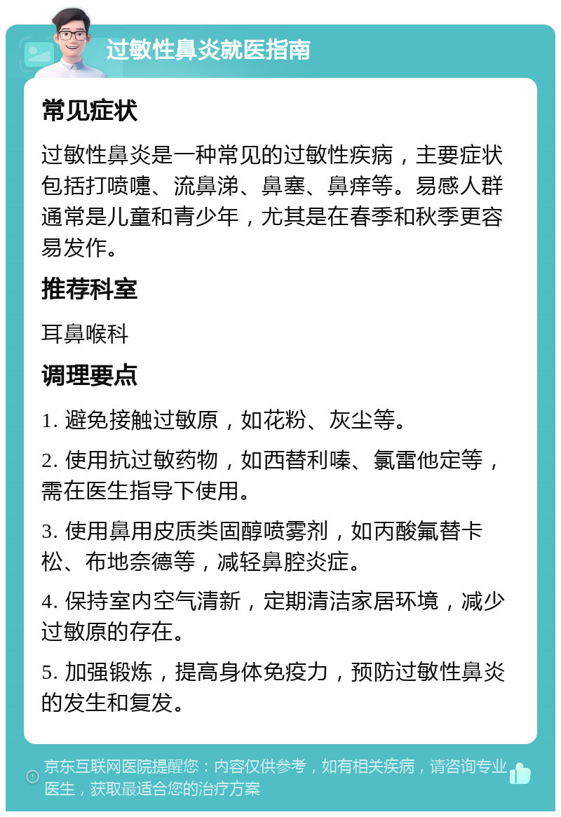 过敏性鼻炎就医指南 常见症状 过敏性鼻炎是一种常见的过敏性疾病，主要症状包括打喷嚏、流鼻涕、鼻塞、鼻痒等。易感人群通常是儿童和青少年，尤其是在春季和秋季更容易发作。 推荐科室 耳鼻喉科 调理要点 1. 避免接触过敏原，如花粉、灰尘等。 2. 使用抗过敏药物，如西替利嗪、氯雷他定等，需在医生指导下使用。 3. 使用鼻用皮质类固醇喷雾剂，如丙酸氟替卡松、布地奈德等，减轻鼻腔炎症。 4. 保持室内空气清新，定期清洁家居环境，减少过敏原的存在。 5. 加强锻炼，提高身体免疫力，预防过敏性鼻炎的发生和复发。