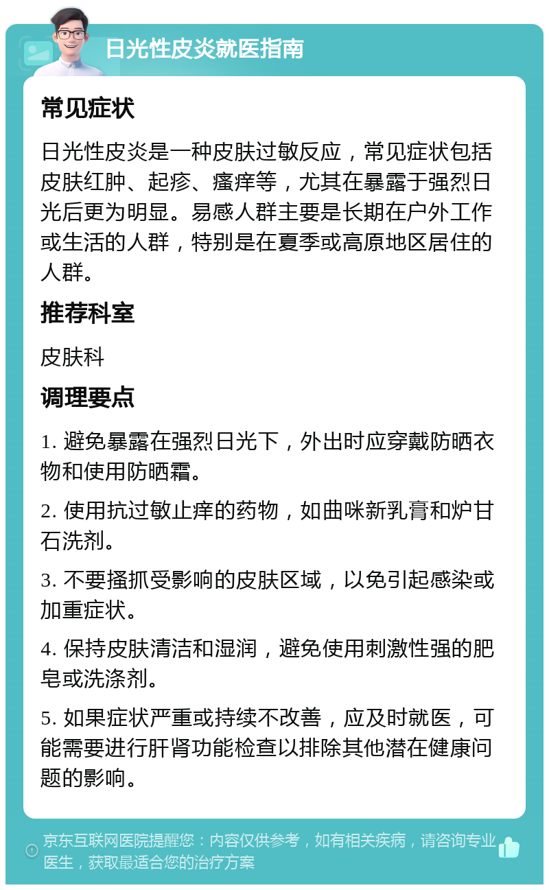 日光性皮炎就医指南 常见症状 日光性皮炎是一种皮肤过敏反应，常见症状包括皮肤红肿、起疹、瘙痒等，尤其在暴露于强烈日光后更为明显。易感人群主要是长期在户外工作或生活的人群，特别是在夏季或高原地区居住的人群。 推荐科室 皮肤科 调理要点 1. 避免暴露在强烈日光下，外出时应穿戴防晒衣物和使用防晒霜。 2. 使用抗过敏止痒的药物，如曲咪新乳膏和炉甘石洗剂。 3. 不要搔抓受影响的皮肤区域，以免引起感染或加重症状。 4. 保持皮肤清洁和湿润，避免使用刺激性强的肥皂或洗涤剂。 5. 如果症状严重或持续不改善，应及时就医，可能需要进行肝肾功能检查以排除其他潜在健康问题的影响。