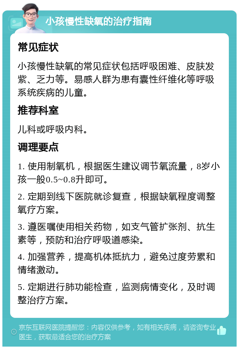 小孩慢性缺氧的治疗指南 常见症状 小孩慢性缺氧的常见症状包括呼吸困难、皮肤发紫、乏力等。易感人群为患有囊性纤维化等呼吸系统疾病的儿童。 推荐科室 儿科或呼吸内科。 调理要点 1. 使用制氧机，根据医生建议调节氧流量，8岁小孩一般0.5~0.8升即可。 2. 定期到线下医院就诊复查，根据缺氧程度调整氧疗方案。 3. 遵医嘱使用相关药物，如支气管扩张剂、抗生素等，预防和治疗呼吸道感染。 4. 加强营养，提高机体抵抗力，避免过度劳累和情绪激动。 5. 定期进行肺功能检查，监测病情变化，及时调整治疗方案。