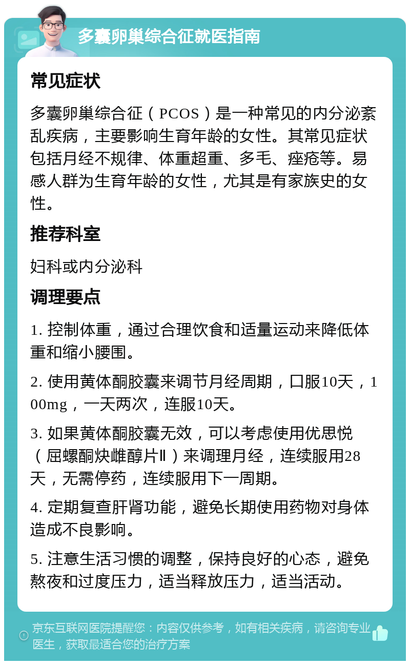 多囊卵巢综合征就医指南 常见症状 多囊卵巢综合征（PCOS）是一种常见的内分泌紊乱疾病，主要影响生育年龄的女性。其常见症状包括月经不规律、体重超重、多毛、痤疮等。易感人群为生育年龄的女性，尤其是有家族史的女性。 推荐科室 妇科或内分泌科 调理要点 1. 控制体重，通过合理饮食和适量运动来降低体重和缩小腰围。 2. 使用黄体酮胶囊来调节月经周期，口服10天，100mg，一天两次，连服10天。 3. 如果黄体酮胶囊无效，可以考虑使用优思悦（屈螺酮炔雌醇片Ⅱ）来调理月经，连续服用28天，无需停药，连续服用下一周期。 4. 定期复查肝肾功能，避免长期使用药物对身体造成不良影响。 5. 注意生活习惯的调整，保持良好的心态，避免熬夜和过度压力，适当释放压力，适当活动。