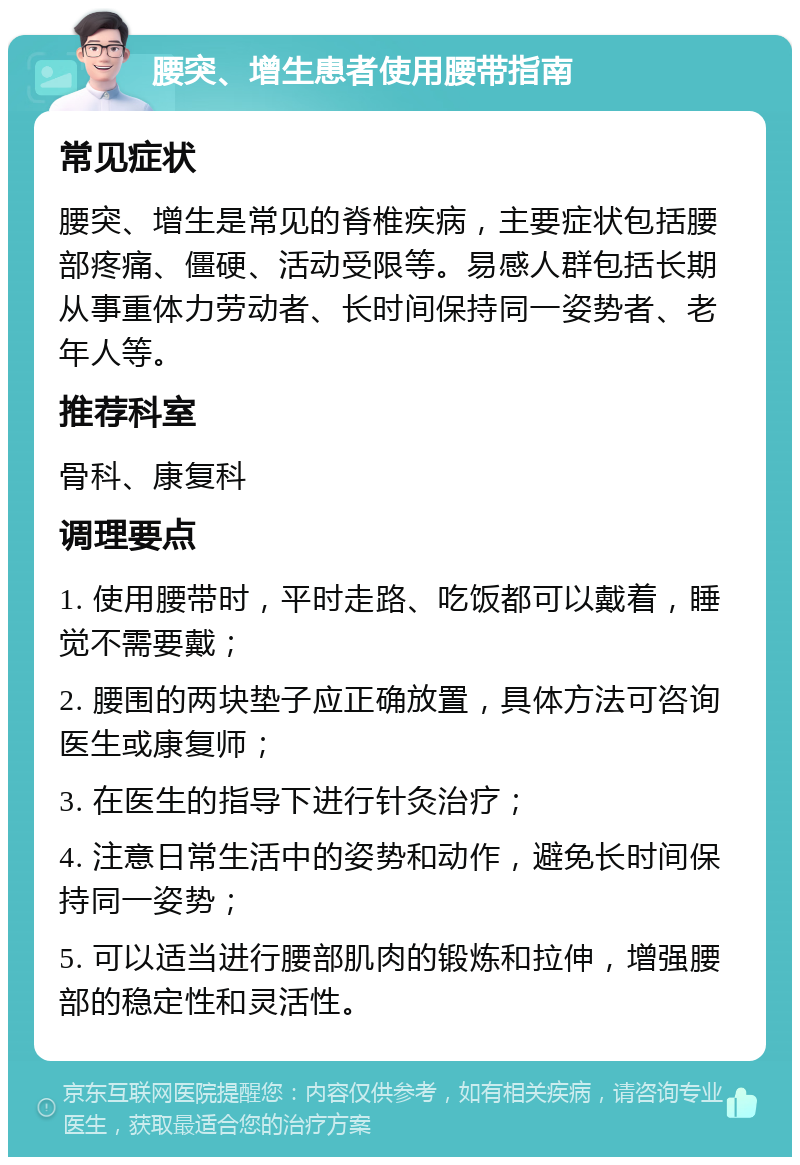 腰突、增生患者使用腰带指南 常见症状 腰突、增生是常见的脊椎疾病，主要症状包括腰部疼痛、僵硬、活动受限等。易感人群包括长期从事重体力劳动者、长时间保持同一姿势者、老年人等。 推荐科室 骨科、康复科 调理要点 1. 使用腰带时，平时走路、吃饭都可以戴着，睡觉不需要戴； 2. 腰围的两块垫子应正确放置，具体方法可咨询医生或康复师； 3. 在医生的指导下进行针灸治疗； 4. 注意日常生活中的姿势和动作，避免长时间保持同一姿势； 5. 可以适当进行腰部肌肉的锻炼和拉伸，增强腰部的稳定性和灵活性。